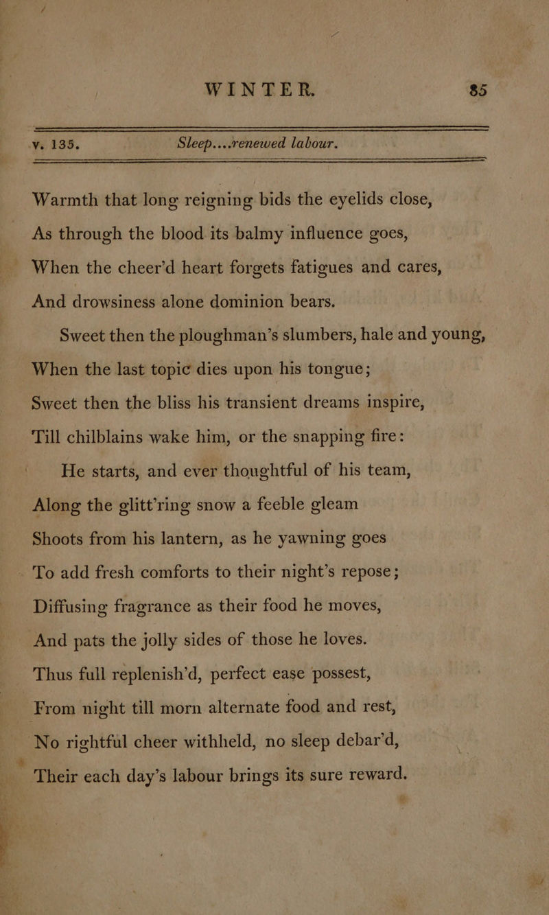 Ve 133. : Sleep....renewed labour. Warmth that long reignin g bids the eyelids close, As through the blood its balmy influence goes, When the cheer’d heart forgets fatigues and cares, And drowsiness alone dominion bears. Sweet then the ploughman’s slumbers, hale and young, When the last topic dies upon his tongue; Sweet then the bliss his transient dreams inspire, Till chilblains wake him, or the snapping fire: He starts, and ever thoughtful of his team, Along the glitt’ring snow a feeble gleam Shoots from his lantern, as he yawning goes _ To add fresh comforts to their night’s repose ; Diffusing fragrance as their food he moves, And pats the jolly sides of those he loves. Thus full replenish’d, perfect ease possest, : From night till morn alternate food and rest, No rightful cheer withheld, no sleep debar’d, * Their each day’s labour brings its sure reward.