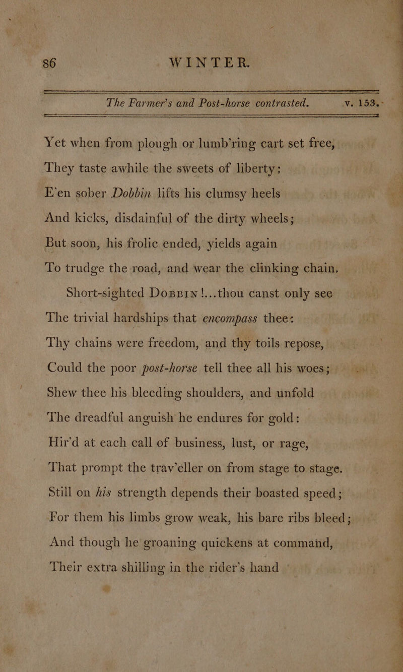 Yet when from plough or lumb’ring cart set free, They taste awhile the sweets of liberty; E’en sober Dobbin lifts his clumsy heels And kicks, disdainful of the dirty wheels; But soon, his frolic ended, yields again To trudge the road, and wear the clinking chain, Short-sighted Donsrn!...thou canst only see The trivial hardships that encompass thee: Thy chains were freedom, and thy toils repose, Could the poor post-horse tell thee all his woes; Shew thee his bleeding shoulders, and unfold The dreadful anguish he endures for gold: Hir’d at each call of business, lust, or rage, That prompt the trav’eller on from stage to stage. Still on fis strength depends their boasted speed ; For them his limbs grow weak, his bare ribs bleed; And though he groaning quickens at command, Their extra shilling in the rider’s hand » See ee ee ce