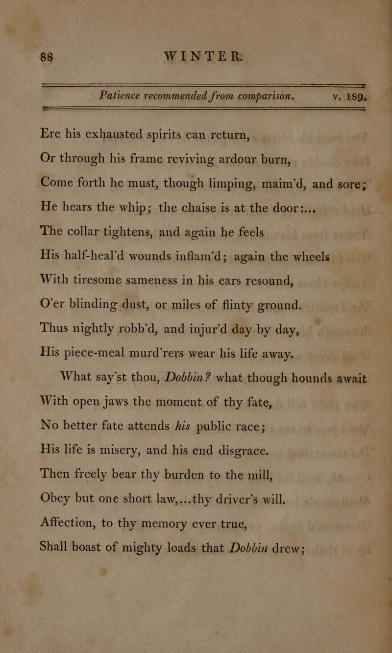 Patience recommended from comparison. v. 189. Ere his exhausted spirits can return, Or through his frame reviving ardour burn, Come forth he must, though limping, maim’d, and sore;’ - He hears the whip; the chaise is at the door:... | _ The collar tightens, and again he feels His half-heal’d wounds inflam’d; again the wheels With tiresome sameness in his ears resound, O’er blinding dust, or miles of flinty ground. Thus nightly robb’d, and injur’d day by day, His piece-meal murd’rers wear his life away. What say’st thou, Dobbin? what though hounds await With open jaws the moment of thy fate, No better fate attends his public race; His life is misery, and his end disgrace, Then freely bear thy burden to the mill, Obey but one short law,...thy driver’s will. Affection, to thy memory ever true, Shall boast of mighty loads that Dobbin drew;