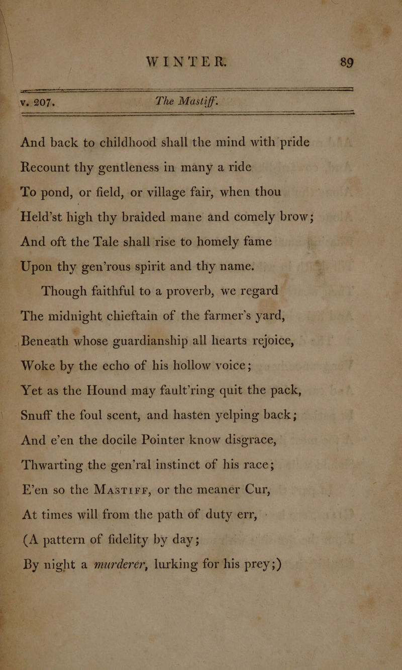 4 os “wg WINTER. 89 Seeioma TT Ve | 207 : The Mastiff. And back to childhood shall the mind with pride Recount thy gentleness in many a ride To pond, or field, or village fair, when thou And oft the Tale shall rise to homely fame Upon thy gen’rous spirit and thy name. Though faithful to a proverb, we regard The midnight chieftain of the farmer’s yard, Woke by the echo of his hollow voice ; 1 \ \ Snuff the foul scent, and hasten yelping back; — And e’en the docile Pointer know disgrace, Thwarting the gen’ral instinct of his race; F’en so the Mastirr, or the meaner Cur, (A pattern of fidelity by day; By night a murderer, lurking for his prey ;)