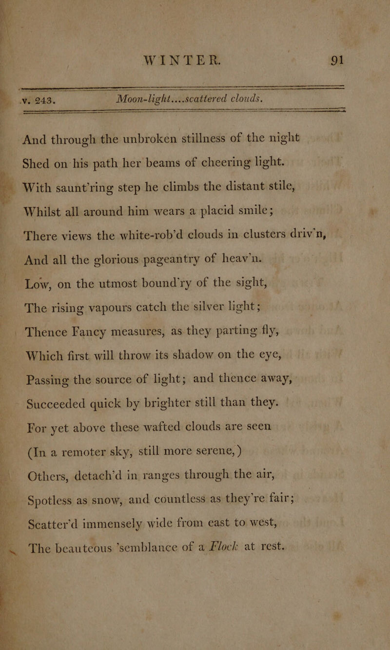 my no WINTER. , 91 a W243. Moon-light....scattered clouds. a ‘And through the unbroken stillness of the night Shed on his path her beams of cheering light. - With saunt’ring step he climbs the distant stile, Whilst all around him wears a placid smile; There views the white-rob’d clouds in clusters driv’n, And all the glorious pageantry of heav’n. Low, on the utmost bound’ry of the sight, The rising vapours catch the silver light; _ Thence Fancy measures, as. they parting fly, Which first will throw its shadow on the eye, Passing the source of light; and thence away, Succeeded quick by brighter still than they. For yet above these wafted clouds are seen (In a remoter sky, still more serene, ) : Others, detach’d in ranges through the air, Py Spotless as snow, and countless as they're fair; ‘ Scatter’d immensely wide from east to west, The beauteous ’semblance of a Flock at rest.