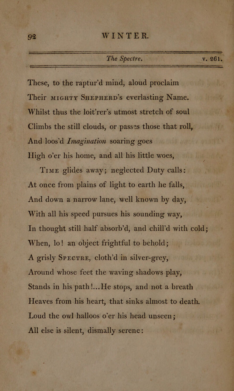 The Spectre. — i ve 261.  These, to the raptur’d mind, aloud proclaim Their micuty SHEPHERD’s everlasting Name. Whilst thus the loit’rer’s utmost stretch of soul Climbs the still clouds, or passzs those that roll, And loos’d Imagination soaring goes High o’er his home, and all his little woes, Time glides away; neglected Duty calls : At once from plains of light to earth he falls, And down a narrow lane, well known by day, With all his speed pursues his sounding way, In thought still half absorb’d, and chill’d with cold; When, lo! an object frightful to behold; A grisly Spectre, cloth’d in silver-grey, Around whose feet the waving shadows play, Stands in his path!...He stops, and not a breath Heaves from his heart, that sinks almost to death. Loud the owl halloos o’er his head unseen; All else is silent, dismally serene: