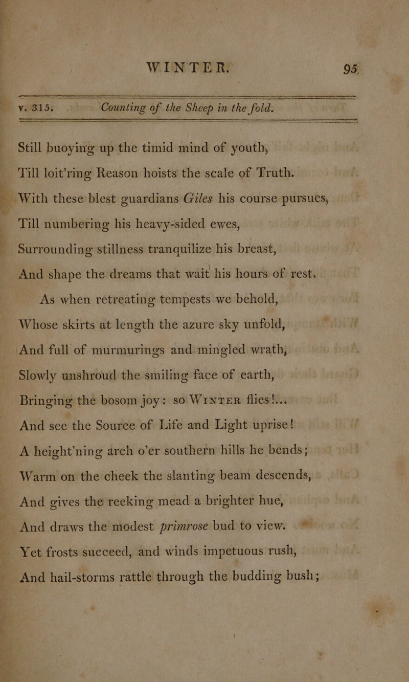 —_——_ = Still buoying up the timid mind of youth, Till loit’ring Reason hoists the scale of Truth. Till numbering his heavy-sided ewes, Surrounding stillness tranquilize his breast, And shape the dreams that wait his hours of rest, As when retreating tempests we behold, Whose skirts at length the azure sky unfold, Slowly unshroud the smiling face of earth, Bringing the bosom joy: so WinTER flies!... And see the Source of Life and Light uprise! A height’ning arch o’er southern hills he bends; And gives the reeking mead a brighter hue, And draws the modest primrose bud to view. ~~ ae ae