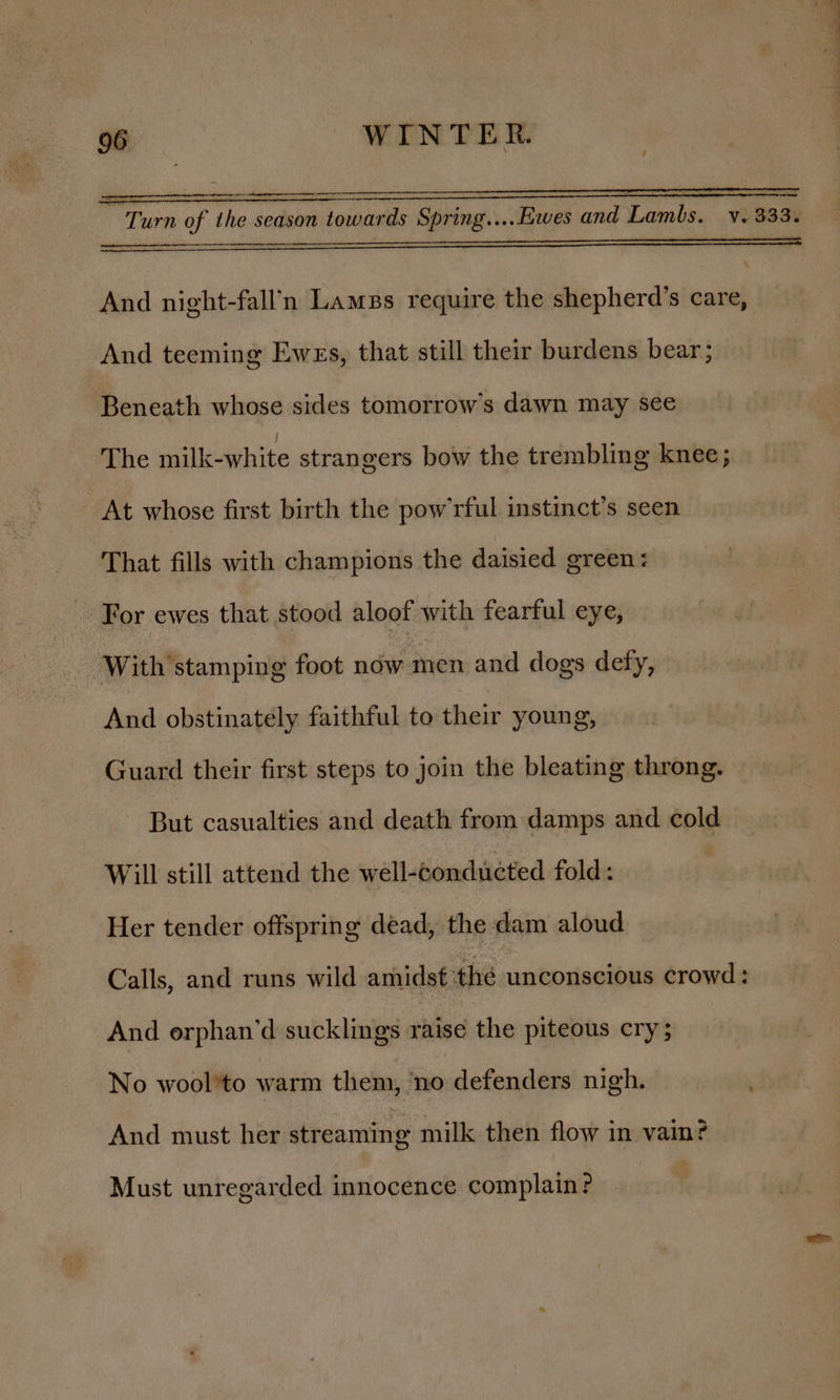 i = a : i = . . 2 Turn of the season towards Spring....Ewes and Lambs. v. 333. And night-fall’n Lames require the shepherd’s care, And teeming Ewes, that still their burdens bear; Beneath whose sides tomorrow’s dawn may see The milk-white strangers bow the trembling knee; At whose first birth the pow’rful instinct’s seen That fills with champions the daisied green: For ewes that stood aloof with fearful eye, With stamping foot now men and dogs defy, And obstinately faithful to their young, Guard their first steps to join the bleating throng. But casualties and death from damps and cold Will still attend the well-conducted fold: | Her tender offspring dead, the dam aloud Calls, and runs wild amidst thé unconscious crowd: And orphan’d sucklings raise the piteous cry; No wool'to warm them, no defenders nigh. And must her streaming milk then flow in vain? Must unregarded innocence complain?