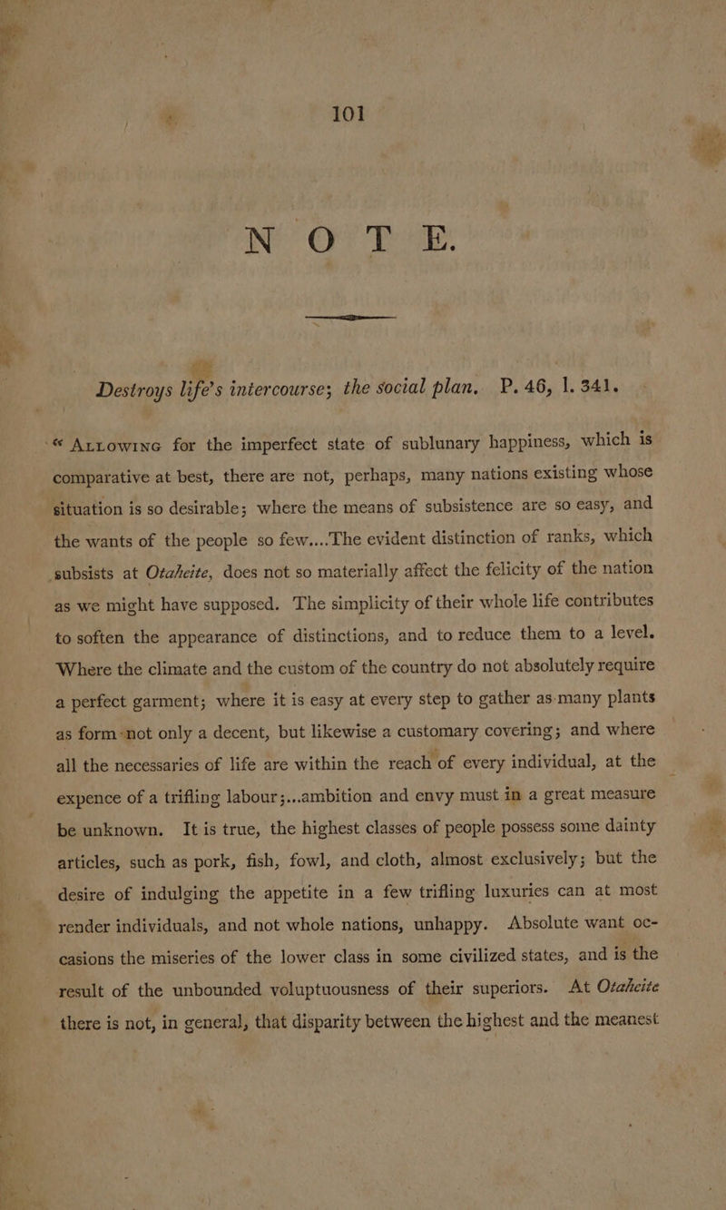 pe £! Bi ue Destroys life’s intercourse; the social plan. P. 46, 1. 341. comparative at best, there are not, perhaps, many nations existing whose situation is so desirable; where the means of subsistence are so easy, and the wants of the people so few....The evident distinction of ranks, which as we might have supposed. The simplicity of their whole life contributes to soften the appearance of distinctions, and to reduce them to a level. Where the climate and the custom of the country do not absolutely require a perfect garment; where it is easy at every step to gather as-many plants as form -not only a decent, but likewise a customary covering; and where all the necessaries of life are within the reach of every individual, at the expence of a trifling labour;...ambition and envy niust in a great measure be unknown. It is true, the highest classes of people possess some dainty articles, such as pork, fish, fowl, and cloth, almost exclusively; but the desire of indulging the appetite in a few trifling luxuries can at most render individuals, and not whole nations, unhappy. Absolute want oc- casions the miseries of the lower class in some civilized states, and is the result of the unbounded voluptuousness of their superiors. At Otaheite there is not, in general, that disparity between the highest and the meanest