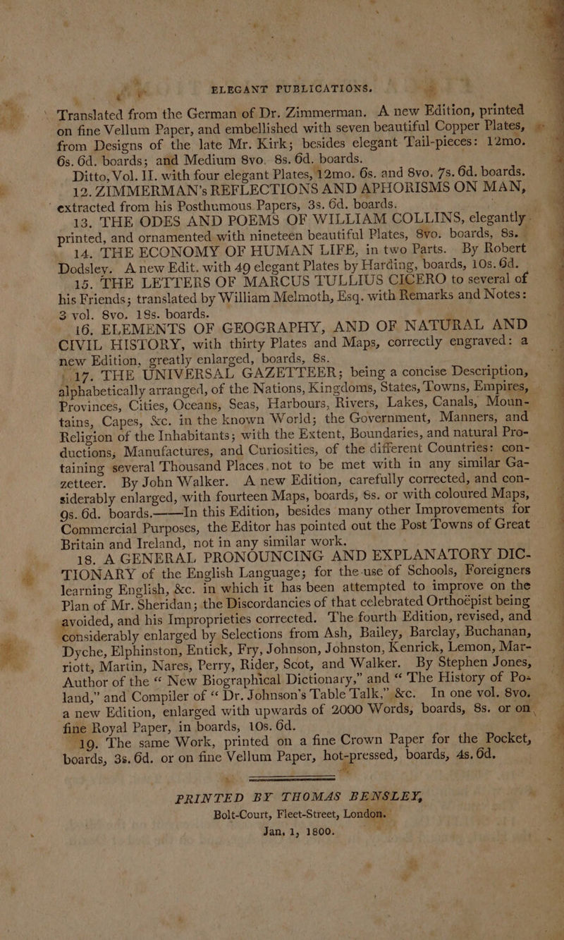 &amp; : ‘2 J mt ELEGANT PUBLICATIONS. _ oa en on fine Vellum Paper, and embellished with seven beautiful Copper Plates, ~ from Designs of the late Mr. Kirk; besides elegant Tail-pieces: 12mo. 6s. 6d. boards; and Medium 8vo. 8s. 6d. boards. Ditto, Vol. II. with four elegant Plates, 12mo. 6s. and 8vo. 7s. 6d. boards. 12, ZIMMERMAN’s REFLECTIONS AND APHORISMS ON MAN, 13. THE ODES AND POEMS OF WILLIAM COLLINS, elegantly - rinted, and ornamented with nineteen beautiful Plates, Svo. boards, 8s. é 14. THE ECONOMY OF HUMAN LIFE, in two Parts. By Robert Dodsley. Anew Edit. with 49 elegant Plates by Harding, boards, 10s. 6d. 15. THE LETTERS OF MARCUS TULLIUS CICERO to several of his Friends; translated by William Melmoth, Esq. with Remarks and Notes: 3 vol. 8vo. 18s. boards. i6. ELEMENTS OF GEOGRAPHY, AND OF NATURAL AND CIVIL HISTORY, with thirty Plates and Maps, correctly engraved: a new Edition, greatly enlarged, boards, 8s. 4 17. THE UNIVERSAL GAZETTEER; being a concise Description, alphabetically arranged, of the Nations, Kin gdoms, States, Towns, Empites, . Provinces, Cities, Oceans, Seas, Harbours, Rivers, Lakes, Canals, Moun- tains, Capes, &amp;c. in the known World; the Government, Manners, and Religion of the Inhabitants; with the Extent, Boundaries, and natural Pro- ductions; Manufactures, and Curiosities, of the different Countries: con- — taining several Thousand Places, not to be met with in any similar Ga- zetteer. By John Walker. A new Edition, carefully corrected, and con- siderably enlarged, with fourteen Maps, boards, 6s. or with coloured Maps, Qs. 6d. boards.——In this Edition, besides many other Improvements for Commercial Purposes, the Editor has pointed out the Post Towns of Great » Britain and Ireland, not in any similar work. : id 18. A GENERAL PRONOUNCING AND EXPLANATORY DIC. ~ TIONARY of the English Language; for the-use of Schools, Foreigners : learning English, &amp;c. in which it has been attempted to improve on the Plan of Mr. Sheridan; the Discordancies of that celebrated Orthoépist being avoided, and his Improprieties corrected. ‘The fourth Edition, revised, and Pot siderably enlarged by Selections from Ash, Bailey, Barclay, Buchanan, Dyche, Elphinston, Entick, Fry, Johnson, Johnston, Kenrick, Lemon, Mar- { riott, Martin, Nares, Perry, Rider, Scot, and Walker. By Stephen Jones, Author of the “ New Biographical Dictionary,” and “ The History of Pos — a land,” and Compiler of “ Dr. Johnson’s Table Talk,” &amp;c. In one vol. 8vo. ‘anew Edition, enlarged with upwards of 2000 Words, boards, 8s. or on, fine Royal Paper, in boards, 10s. 6d. : “ 19. The same Work, printed on a fine Crown Paper, forthe Pocket, boards, 3s.6d. or on fine Vellum Paper, pom 0 boards, 4s. 6d. 4 ee ee ee ee ee te nn ne = i. PRINTED BY THOMAS BENSLEY, Bolt-Court, Fleet-Street, London. Jan, 1, 1800. oe dy