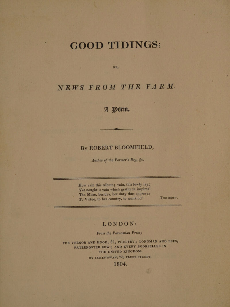 GOOD TIDINGS: OR, NEWS FROM THE FARM. A poem. By ROBERT BLOOMFIELD, Author of the Farmer’s Boy, &amp;c. oar ov How vain this tribute; vain, this lowly lay; Yet nought is vain which gratitude inspires! The Muse, besides, her duty thus approves To Virtue, to her country, to mankind! THomson. ——————————————————— eee EO LONDON: From the Parnassian Press ; FOR VERNOR AND HOOD, 31, POULTRY; LONGMAN AND REES, PATERNOSTER ROW; AND EVERY BOOKSELLER IN THE UNITED KINGDOM. BY JAMES SWAN, 76, FLEET STREET. 1804.