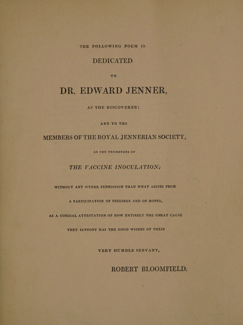 THE FOLLOWING POEM IS DEDICATED DR. EDWARD JENNER, AND TO THE MEMBERS OF THE ROYAL JENNERIAN SOCIETY, AS THE PROMOTERS OF THE VACCINE INOCULATION; WITHOUT ANY OTHER PERMISSION THAN WHAT ARISES FROM A PARTICIPATION OF FEELINGS AND OF HOPES, AS A CORDIAL ATTESTATION OF HOW ENTIRELY THE GREAT CAUSE THEY SUPPORT HAS THE GOOD WISHES OF THEIR VERY HUMBLE SERVANT, ROBERT BLOOMFIELD.