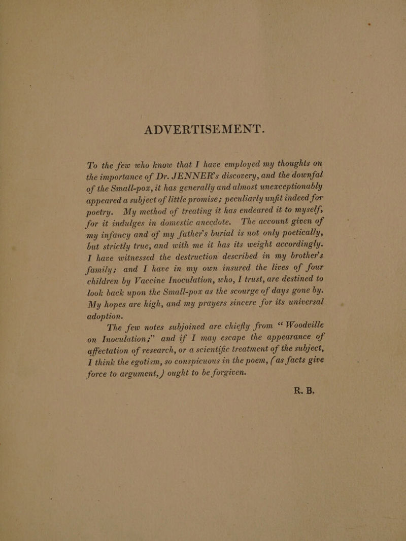 ADVERTISEMENT. To the few who know that I have employed my thoughts on the importance of Dr. JENNER’s discovery, and the downfal of the Small-pox, it has generally and almost unexceptionably appeared a subject of little promise; peculiarly unfit indeed for poetry. My method of treating it has endeared tt to myself, for it indulges in domestic anecdote. The account given of my infancy and of my father’s burial ts not only poetically, but strictly true, and with me it has tts weight accordingly. I have witnessed the destruction described in my brother's family; and I have in my own insured the lives of four children by Vaccine Inoculation, who, I trust, are destined to look back upon the Small-pox as the scourge of days gone by. My hopes are high, and my prayers sincere for tts universal. adoption. The few notes subjoined are chiefly from “ Woodville on Inoculation;” and if I may escape the appearance of affectation of research, or a scientific treatment of the subject, I think the egotism, so conspicuous in the poem, (as facts give force to argument, ) ought to be forgiven. R. B.