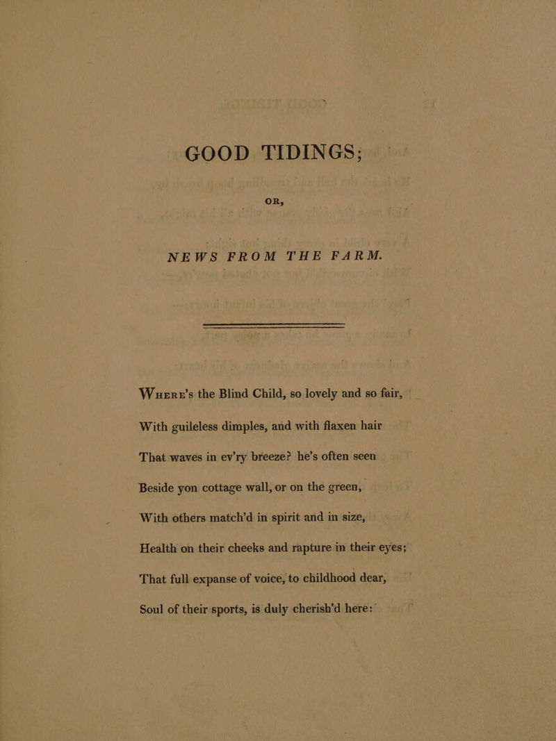 OR, NEWS FROM THE FARM. Wuere’s the Blind Child, so lovely and so fair, With guileless dimples, and with flaxen hair That waves in ev’ry breeze? he’s often seen Beside yon cottage wall, or on the green, With others match’d in spirit and in size, Health on their cheeks and rapture im their eyes; That full expanse of voice, to childhood dear, Soul of their sports, is duly cherish’d here:'