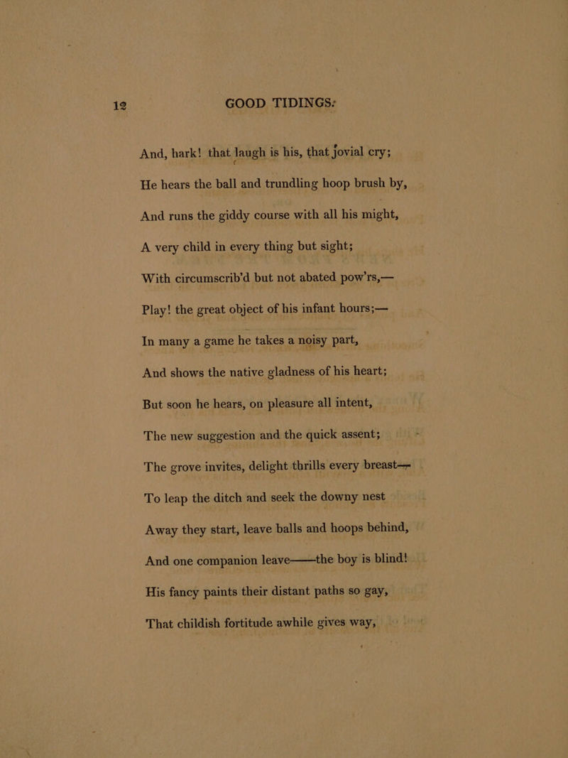 And, hark! that laugh is his, that jovial cry; He hears the ball and trundling hoop brush by, And runs the giddy course with all his ay A very child in every thing but sight; With circumscrib’d but not abated pow’rs,— Play! the great object of his infant hours;— In many a game he takes a noisy part, — And shows the native gladness of his heart; But soon he hears, on pleasure all intent, The new suggestion and the quick assent; The grove invites, delight thrills every breast— . To leap the ditch and seek the downy nest — Away they start, leave balls and hoops behind, And one companion leave——the boy is blind! His fancy paints their distant paths so gay, That childish fortitude awhile gives way,