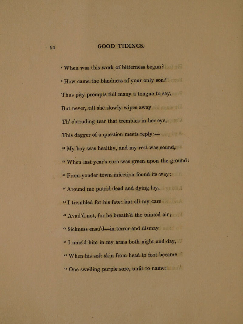‘ When was this work of bitterness begun? &gt; ‘How came the Lbadbie of your only son?’ Thus pity prompts full many a tongue to say, . But never, till she slowly wipes away .. Th’ obtruding tear that trembles in her eye, This dagger of a question meets reply:-— “ My boy:was healthy, and my rest was sound, © « When last year’s corn was green upon the ground: « Around me putrid dead and dying lay, «I trembled for his fate: but all my care. « Avail’d. not, for he breath’d the tainted air; _~ “« Sickness ensifdes-tiotéror-and dismay. © «TT nurs'’d him in my arms both night and day, . “When his soft skin from head to foot became ~ “ One swelling purple sore, unfit to name: :