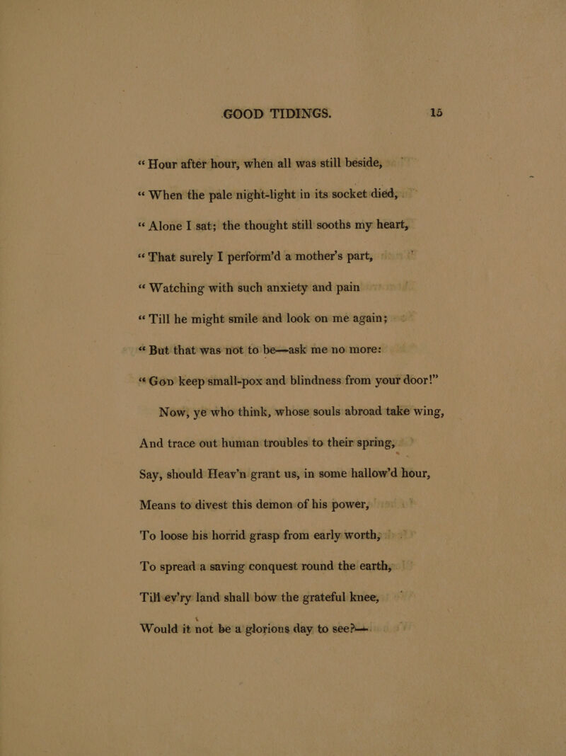 «“ Hour after hour, when all was still beside, «< When the pale night-light in its socket died; > « Alone I sat; the thought still sooths my heart, «‘ That surely I perform’d a mother’s part, © =” “ Watching with such anxiety and pain “ Till he might smile and look on me again; “ But that was not to be—ask me no more: ‘¢Gop keep’small-pox and blindness from your door!” Now, ye who think, whose souls abroad take wing, ‘keia trace out human troubles to their spring, — Say, should Heav’n grant us, in some hallow’d ur, Means to divest this demon of his power, — To loose his horrid grasp from early worth; 9. To spread a saving conquest round the earth,. ~ Till-ev’ry land shall bow the grateful knee, — Would it not be a glorious day to seer—.