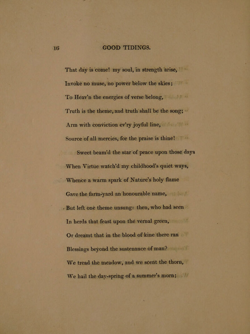 That day is come! my soul, in strength arise, * Invoke no muse, no power below the skies; To Heav’n the energies of verse belong, Truth is the theme; and truth shall be the song; - Arm with conviction ev’ry joyful line,» © Source of all mercies, for the praise is thine! Sweet beam’d the star of peace upon those days When Virtue watch’d my childhood’s quiet ways, Gave the inbadya an honourable name, - But left one theme unsung: then, who had seen In herds that feast upon the vernal green, Or dreamt that in the blood of kine there ran Blessings beyond the sustenance of man? We tread the meadow, and we scent the thorn, We hail the day-spring of a.summer’s mom;