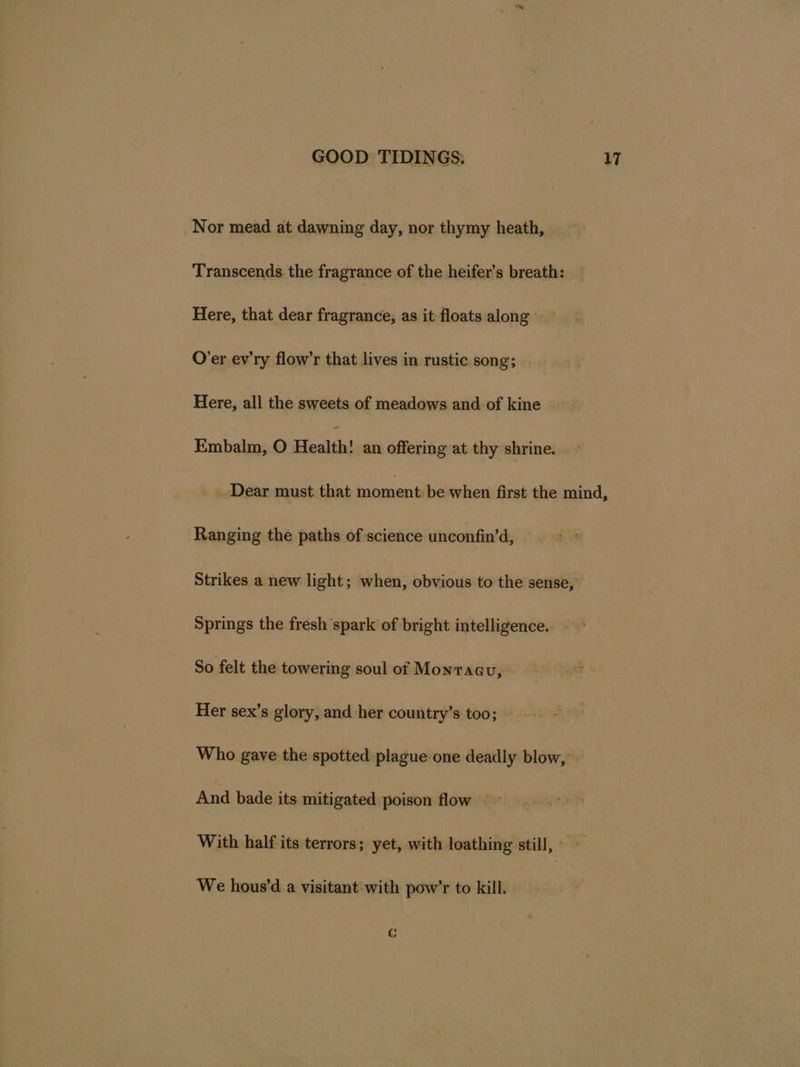 Nor mead at pene day, nor thymy heath, Transcends the fragrance of the heifer’s breath: Here, that dear fragrance, as it floats along O’er ev'ry flow’r that lives in rustic song; Here, all the sweets of meadows and of kine Embalm, O Health! an offering at thy shrine. Dear must that moment be when first the mind, Ranging the paths of science unconfin’d, Strikes a new light; when, obvious to the sense, Springs the fresh spark of bright intelligence. So felt the towering soul of Monraau, Her sex’s glory, and-her country’s too; - Who gave the spotted plague one deadly blow, » And bade its mitigated poison flow ~ With half its terrors; yet, with loathing still,» — We hous’d a visitant with pow’r to kill. - C