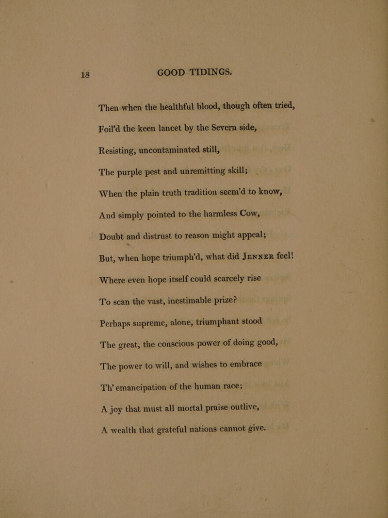 Then-when the healthful blood, though often tried, Foil’d the keen lancet by the Severn side, Resisting, uncontaminated still, The purple pest and unremitting skill; When the plain truth tradition seem’d to know, And simply pointed to the harmless Cow, Doubt and distrust to reason might appeal; But, when hope triumph’d, what did Jenner feel! Where even hope itself could scarcely rise To scan the vast, inestimable prize? Perhaps supreme, alone, triumphant stood The great, the conscious power of doing good, The power to will, and wishes to embrace Th’ emancipation of the human race; A joy that must all Keo praise outlive, A wealth that grateful nations cannot give.
