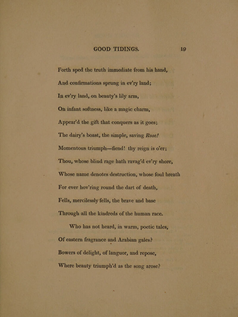 Forth sped the truth immediate from his hand, And confirmations sprung in ev’ry land; In ev'ry land, on beauty’s lily arm, On infant softness, like a magic charm, Appear’d the eift that conquers as it goes; The dairy’s boast, the simple, saving Rose! Momentous triumph—fiend! thy reign is o’er; Thou, whose blind rage hath ravag’d ev’ry shore, Whose name denotes destruction, whose foul breath For ever hov’ring round the dart of ait Fells, mercilessly fells, the brave and base Through all the kindreds of the human race. Who has not heard, in warm, poetic tales, Of eastern fragrance and Arabian gales? Bowers of delight, of languor, and repose, Where beauty triumph’d as the song arose?