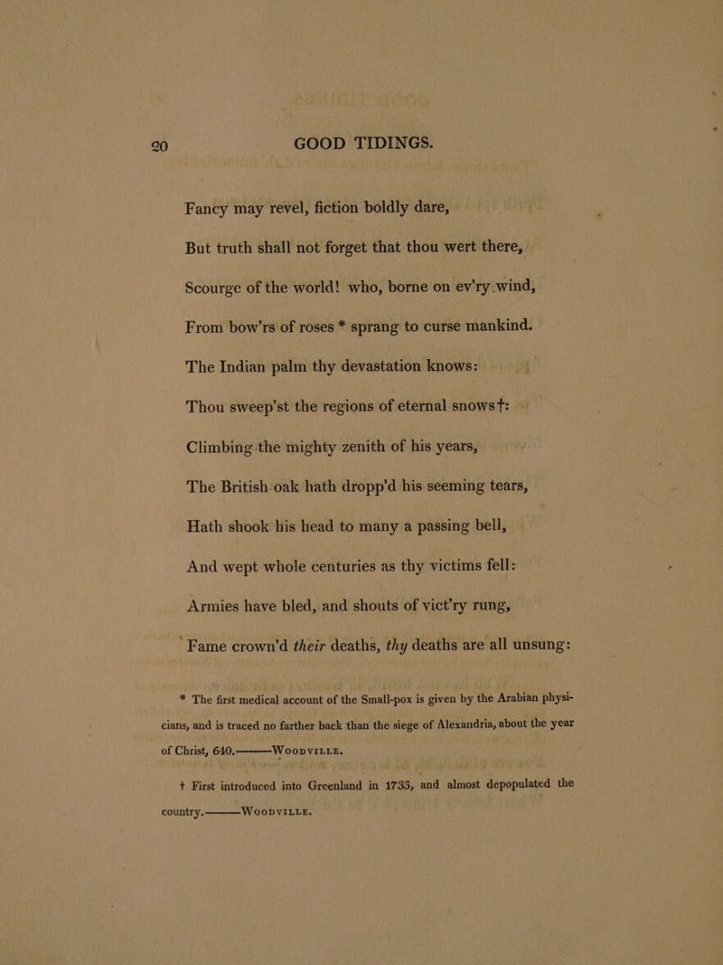 Fancy may revel, fiction boldly dare, But truth shall not forget that thou wert there, Scourge of the world! who, borne on ev'ry wind, From bow’rs of roses * sprang to curse mankind. The Indian palm thy devastation knows: Thou sweep’st the regions of eternal snows Tt: Climbing the mighty zenith of his years, The British oak hath dropp’d his seeming tears, Hath shook his head to many a passing bell, And wept whole centuries as thy victims fell: Armies have bled, and shouts of vict’ry rung, Fame crown’d their deaths, thy deaths are all unsung: * The first medical account of the Small-pox is given by the Arabian physi- cians, and is traced no farther back than the siege of Alexandria, about the year of Christ, 640, WoopvVILLE. + First introduced into Greenland in 1733, and almost depopulated the country. W OoDVILLE.