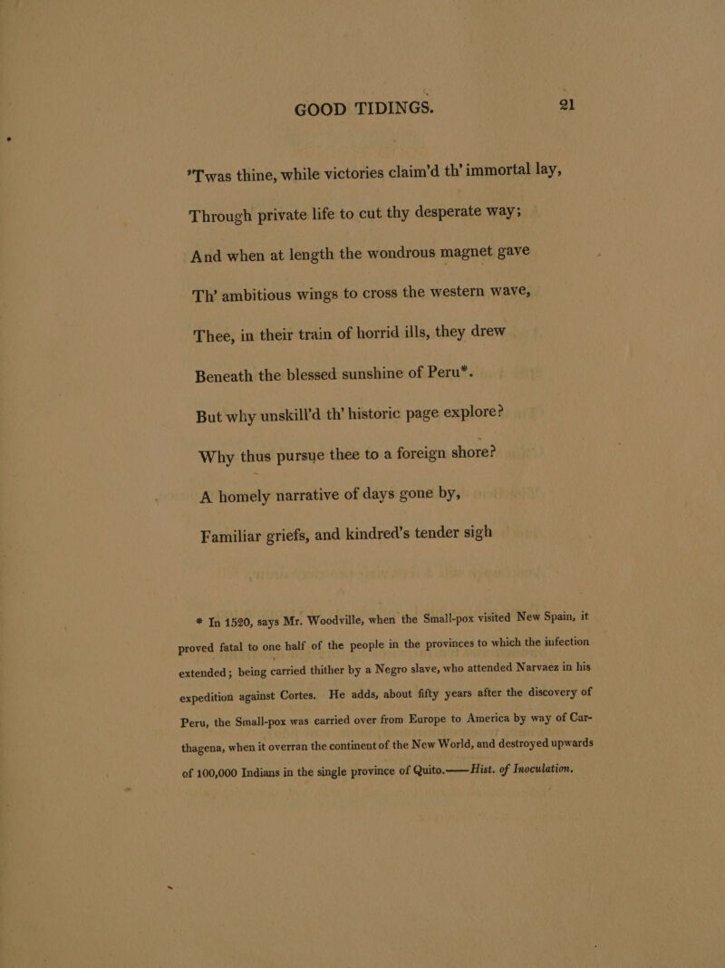 Twas thine, while victories claim’d th’ immortal lay, Through private life to cut thy desperate way; And when at length the wondrous magnet gave Th’ ambitious wings to cross the western wave, Thee, in their train of horrid ills, they drew Beneath the blessed sunshine of Peru*. But why unskill’d th’ historic page explore? Why thus pursue thee to a foreign shore? A homely narrative of days gone by, Familiar griefs, and kindred’s tender sigh * In 1520, says Mr. Woodville, when ‘the Small-pox visited New Spain, it proved fatal to one half of the people in the provinces to thighs the infection extended ; being canted thither by a Negro slave, who attended Narvaez in his expedition against Cortes. He adds, about fifty years after the discovery of Peru, the Small-pox was carried over from Europe to America by way of Car- thagena, when it overran the continent of the New World, and deatroved upwards of 100,000 Indians in the single province of Quito.——Hist. of Inoculation.