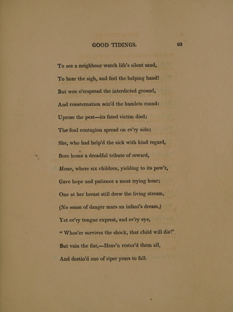 To see a neighbour watch life’s silent sand, To hear the sigh, and feel the helping hand! But woe o’erspread the interdicted ground, And consternation seiz’d the hamlets round: ‘Cae the pest—its fated victim died; The foul contagion spread on ev'ry side; She, who had help’d the sick with kind regard, Bore home a dreadful tribute of reward, Home, whete six children, yielding to its pow’r, Gave hope and patience a most trying hour; One at her breast still drew the living stream, (No sense of danger mars an infant’s dream,) Yet ev’ry tongue exprest, and ev'ry eye, But vain the fiat,—Heav’n restor’d them all, And destin’d one of riper years to fall.