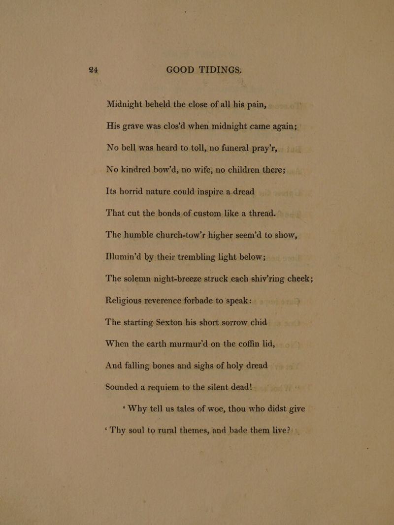 Midnight beheld the close of all his pain, His grave was clos’d when midnight came again; No bell was heard to toll, no funeral pray’r, No kindred bow’d, no wife; no children there; Its horrid nature could inspire a.dread That cut the bonds of custom like a thread. The humble church-tow’r higher seem’d to show, [llumin’d by their trembling light below; The solemn night-breeze striack each shiv’ring cheek; Religious reverence forbade to speak: The starting Sexton his short sorrow chid When the earth murmur’d on the coffin lid, And falling bones and sighs of holy dread Sounded a requiem to the silent dead! - ‘Why tell us tales of woe, thou who didst give ‘Thy soul to rural themes, and bade them live?»