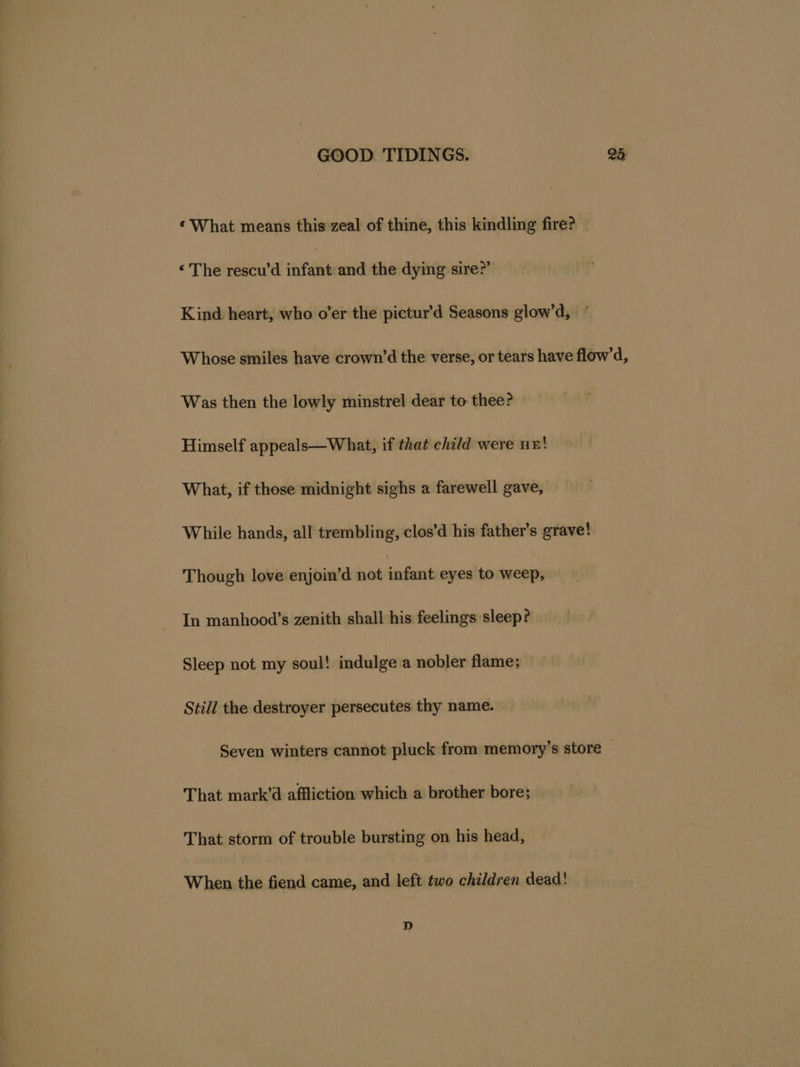 ¢ What means this zeal of thine, this kindling fire? _ ‘The rescu’d infant and the dying sire?” Kind heart, who o’er the pictur’d Seasons glow’d, “ Whose smiles have crown’d the verse, or tears have flow’d, Was then the lowly minstrel dear to thee? Himself appeals—What, if that child were n=! What, if those midnight sighs a farewell gave, While hands, all trembling, clos’d his father’s grave! Though love enjoin’d not infant eyes to weep, In manhood’s zenith shall his feelings sleep? Sleep not my soul! indulge a nobler flame; Still the destroyer persecutes thy name. Seven winters cannot pluck from memory’s store © That mark’d affliction which a brother bore; — That storm of trouble bursting on his head, When the fiend came, and left two children dead! D