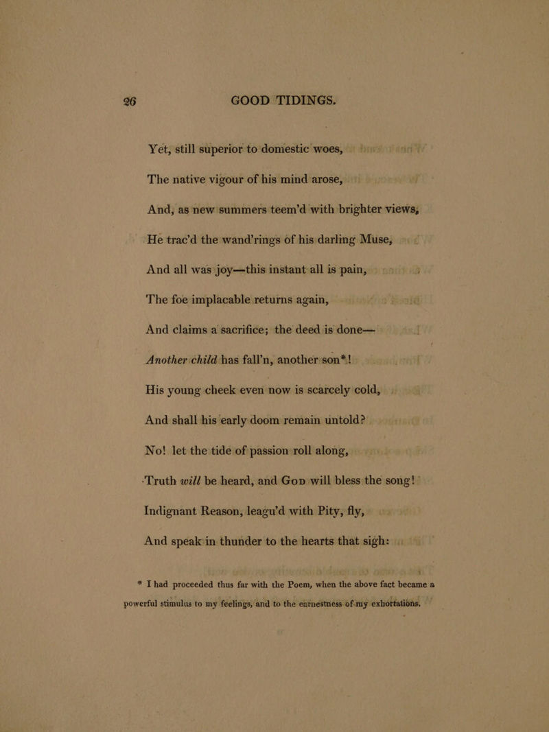 Yet, still superior to domestic woes, The native vigour of his mind arose, And, as new summers teem’d with brighter views, He trac’d the wand’rings of his darling Muse, And all was joy—this instant all is pain, The foe implacable returns again, And claims a sacrifice; the deed is done— Another child has fall’n, another son*! His young cheek even san is scarcely cold, And shall his early doom remain untold? | No! let the tide of passion roll along, Indignant Reason, leagu’d with Pity, fly, And speak in thunder to the hearts that sigh: . 4