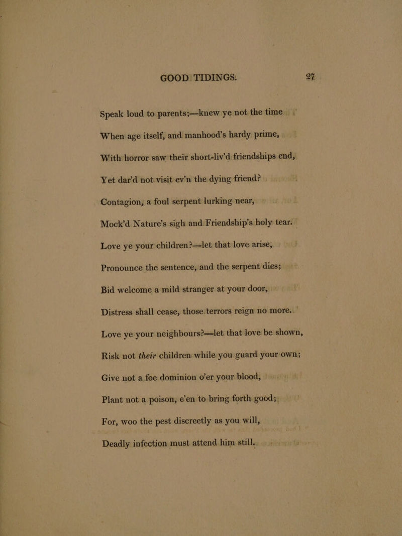 Speak loud to parents;—knew ye not the time When age itself, and manhood’s hardy prime, _— With horror saw their short-liv’d friendships end, Yet dar’d not visit ev’n the dying friend? Contagion, a foul serpent lurking near, | Mock’d Nature’s sigh and Friendship’s holy tear. Love ye your children?—let that love arise, Pronounce the sentence, and the serpent dies; Bid welcome a mild stranger at your door, Distress shall cease, those. terrors reign no more. Love ye your neighbours?—let that love be shown, Risk not their children while you guard your-own; Give not a foe dominion o’er your blood, Plant not a poison, e’en to bring forth good;. For, woo the pest discreetly as you will, Deadly infection must attend him still...