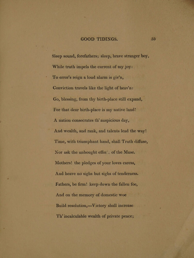 Sleep sound, forefathers; sleep, brave stranger boy, While truth impels the current of my joy: To error’s reign a loud alarm is giv’n, Conviction travels like the light of heav’n: Go, blessing, from thy birth-place still expand, For that dear birth-place is my native land! A nation consecrates th’ auspicious day, And wealth, and rank, and talents lead the way! Time, with triumphant hand, shall Truth diffuse, Nor ask the unbought effo1’. of the Muse. Mothers! the pledges of your loves caress, And heire no sighs but sighs of tenderness. Fathers, be firm! keep down the fallen foe, And on the memory of domestic woe Build resolution,—V ictory shall increase Ty incalculable wealth of private peace;