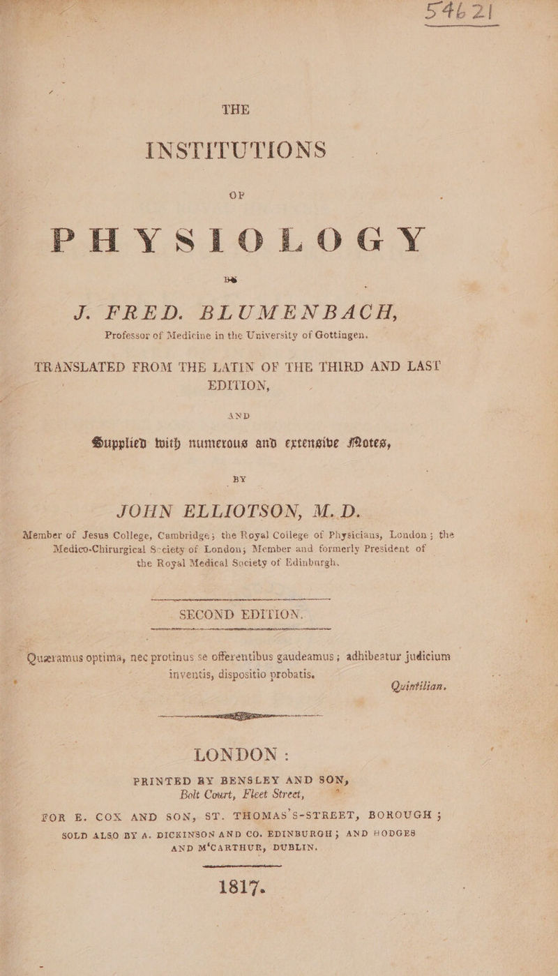 lide THE INSTITUTIONS OF PHYSIOLOGY BS J. FRED. BLUMENBACH, Professor of Medicine in the University of Gottingen. TRANSLATED FROM THE LATIN OF THE THIRD AND LAST EDITION, AND Supplied with numerous and extensibe Motes, ‘ BY JOHN ELLIOTSON y Med Member cf Jesus College, Cambridge; the Royal College of Physiciaus, London; the Medico-Chirurgical Scciety of London; Member and formerly President of — the Royal Medical Society of Edinburgh. SECOND EDITION. oe ~ Quseramus optima, nec protinus se offerentibus gaudeamus; adhibeatur judicium inventis, dispositio probatis. Quintilian. PRINTED BY BENSLEY AND SON, Bolt Court, Fleet Street, uh FOR E. COX AND SON, ST. THOMAS ’S-STREET, BOROUGH ; SOLD ALSO BY A. DICKINSON AND CO. EDINBURGH; AND HODGES AND M‘CARTHUR, DUBLIN. 1817.