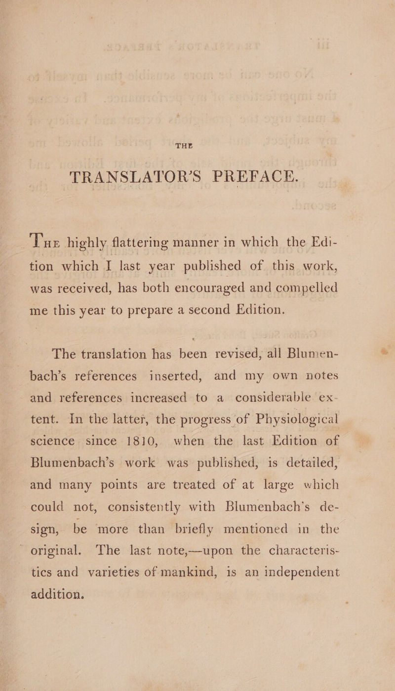 THE TRANSLATOR’S PREFACE. Tae highly flattering manner in which the Edi- tion which I last year published of this work, was received, has both encouraged and compelled me this year to prepare a second Edition. The translation has been revised, all Blumen- bach’s references inserted, and my own notes - and references increased to a considerable ex- tent. In the latter, the progress of Physiological science since 1810, when the last Edition of Blumenbach’s work was published, is detailed, and many points are treated of at large which could not, consistently with Blumenbach’s de- sign, be more than briefly mentioned in the original. The last note,—upon the characterts- tics and varieties of mankind, is an independent addition.