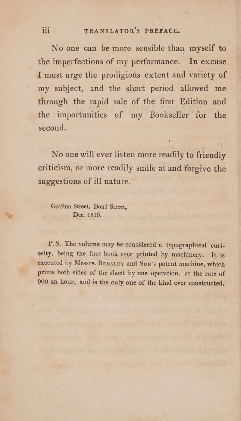 ill TRANSLATORS PREFACE. No one can be more sensible than myself to the imperfections of my performance. In excuse I must urge the prodigiots extent and variety of my subject, and the short period allowed me through the rapid sale of the first Edition and the importunities of my Bookseller for the second. No one will ever listen more readily to friendly criticism, or more readily smile at ane forgive the suggestions of ill nature. Grafton Street, Bond Street, Dec. 1816. P.S, The volume may he considered a typographical curi- osity, being the first book ever printed by machinery. It is executed by Messrs. Benstry and Son’s patent machine, which prints both sides of the sheet by one operation, at the rate of 900 an hour, and is the only one of the kind ever constructed.