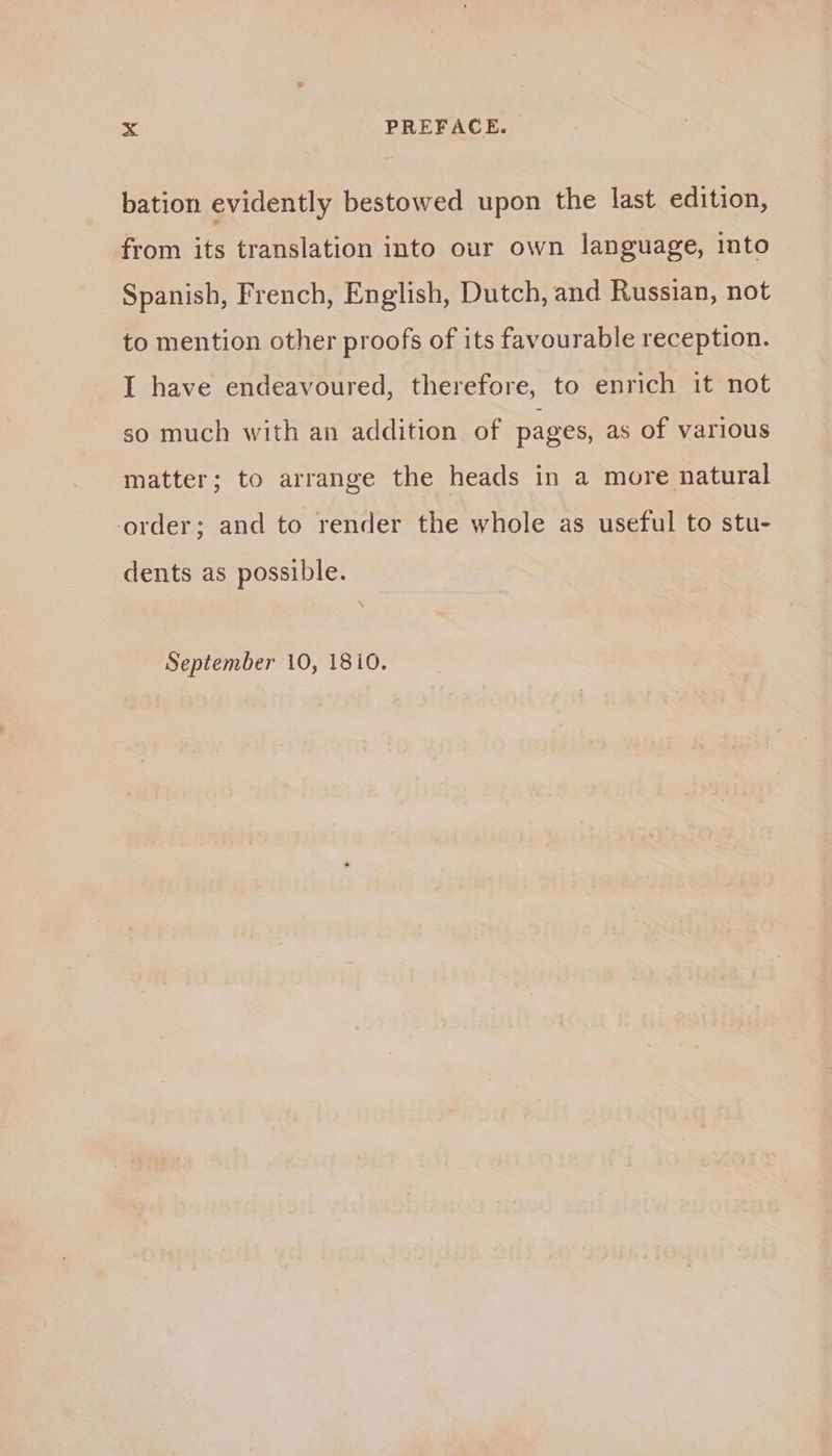 bation evidently bestowed upon the last edition, from its translation into our own language, into Spanish, French, English, Dutch, and Russian, not to mention other proofs of its favourable reception. I have endeavoured, therefore, to enrich it not so much with an addition of pages, as of various matter; to arrange the heads in a more natural order; and to render the whole as useful to stu- dents as possible. September 10, 1810.