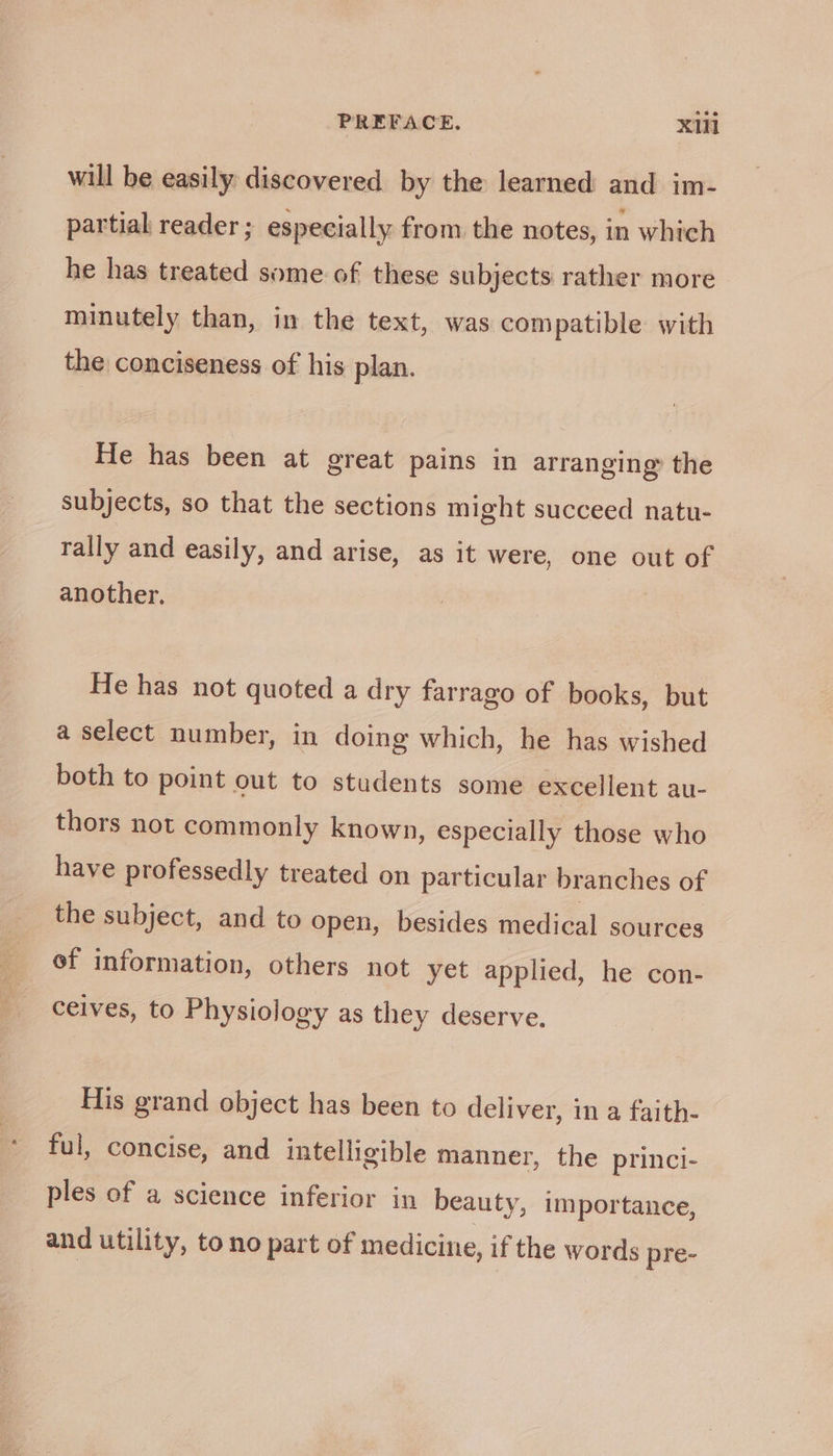 will be easily discovered by the learned and im- partial reader; especially from the notes, in which he has treated some of these subjects rather more minutely than, in the text, was compatible with the conciseness of his plan. He has been at great pains in arranging’ the subjects, so that the sections might succeed natu- rally and easily, and arise, as it were, one out of another. He has not quoted a dry farrago of books, but a select number, in doing which, he has wished both to point out to students some excellent au- thors not commonly known, especially those who have professedly treated on particular branches of the subject, and to open, besides medical sources ef information, others not yet applied, he con- ceives, to Physiology as they deserve. His grand object has been to deliver, in a faith- ful, concise, and intelligible manner, the princi- ples of a science inferior in beauty, importance, and utility, to no part of medicine, if the words pre-