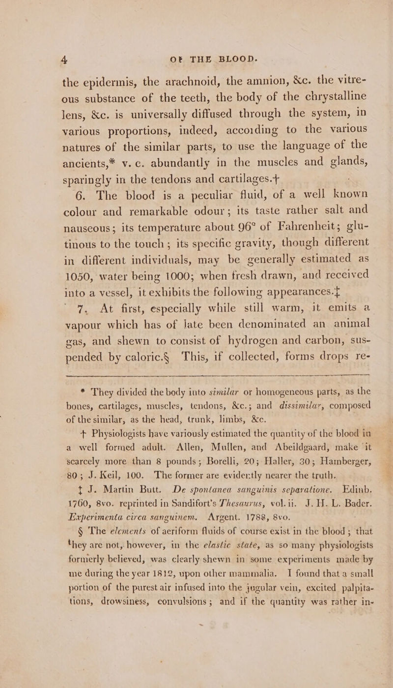 the epidermis, the arachnoid, the amnion, &amp;c. the vitre- ous substance of the teeth, the body of the chrystalline lens, &amp;c. is universally diffused through the system, in various proportions, indeed, according to the various natures of the similar parts, to use the language of the ancients,* v.c. abundantly in the muscles and glands, sparingly in the tendons and cartilages.+ 6. The blood is a peculiar fluid, of a well known colour and remarkable odour ; its taste rather salt and nauseous; its temperature about 96° of Fahrenheit; glu- tinous to the touch ; its specific gravity, though different in different individuals, may be generally estimated as 1050, water being 1000; when fresh drawn, and received into a vessel, it exhibits the following appearances. 7. At first, especially while still warm, it emits a vapour which has of late been denominated an animal gas, and shewn to consist of hydrogen and carbon, sus- pended by caloric.§ This, if collected, forms drops re- * They divided the body into s#mélar or homogeneous parts, as the bones, cartilages, muscles, tendons, &amp;c.; and dissimilar, composed of the similar, as the head, trunk, limbs, &amp;c. + Physiologists have variously estimated the quantity of the blood in a well formed adult. Allen, Mullen, and Abeildgaard, make ‘it — scarcely more than 8 pounds; Borelli, 20; Haller, 30; Hamberger, 80; J. Keil, 100. The former are evidently nearer the truth. t J. Martin Butt. De spontanea sanguinis separatione. Edinb. 1760, 8vo. reprinted in Sandifort’s Thesaurus, vol.it. J.H. L. Bader. Experimenta circa sanguinem. Argent. 1788, 8vo. | § The elements of aeriform fluids of course exist in the blood ; that hey are not, however, in the elastic state, as so many physiologists formerly believed, was clearly shewn in some experiments made by me during the year 1812, upon other mammalia. I found that a small portion of the purest air infused into the jugular vein, excited palpita- tions, drowsiness, convulsions; and if the quantity was rather in-