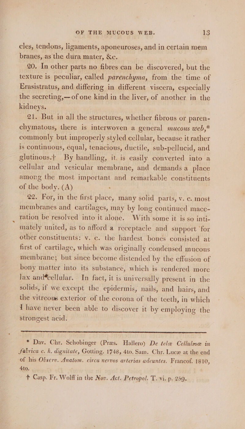 cles, tendons, ligaments, aponeuroses, and in certain mem branes, as the dura mater, Xe. 20. In other parts no fibres can be discovered, but the texture is peculiar, called parenchyma, from the time of Erasistratus, and differing in different viscera, especially the secreting,—-of one kind in the liver, of another in the kidneys. 21. But in all the structures, whether fibrous or paren- chymatous, there is interwoven a general mucous web,* commonly but improperly styled cellular, because it rather is continuous, equal, tenacious, ductile, sub-pellucid, and glutinous.| By handling, it. is easily converted into a cellular and vesicular membrane, and demands a place among the most important and remarkable constituents of the body. (A) . 22. For, in the first place, many solid parts, v. c. most membranes and cartilages, may by long continued macc- ration be resolved into it alone. With some it is so inti- mately united, as to afford a receptacle and support ‘for other constituents: v. c. the hardest. bones consisted at first of cartilage, which was originally condensed mucous membrane; but since become distended by the effusion of bony matter into its substance, which is rendered more Jax and*cellular. In fact, it is universally present in the solids, if we except the epidermis, nails, and hairs, and the vitreous exterior of the corona of the teeth, in which i have never been able to discover it by employing the strongest acid. * Dav. Chr. Schobinger (Pres. Hallero) De tele Cellulsow in fabrica c. h, dignitate, Gotting. 1748, 4to. Sam. Chr. Luce at the end of his Observ. Anatom. circa nervos arterias adeuntes. Francof. 1810, 4to, t Casp. Fr. Wolff in the Nov. Act. Petropol. T. vi. p. 259.