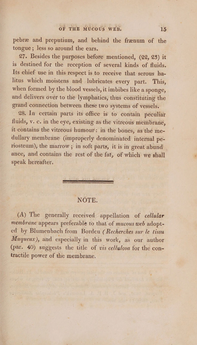 pebre and preputium, and behind the frenum of the tongue ; less so around the ears. 27. Besides the purposes before mentioned, (22, 23) it is destined for the reception of several kinds of fluids. Its chief use in this respect is to receive that serous ha- litus which moistens and lubricates every part. This, when formed by the blood vessels, it imbibes like a sponge, and delivers over to the lymphatics, thus constituting the grand connection between these two systems of vessels. 28. In certain parts its office is to’ contain peculiar fluids, v. c. in the eye, existing as the vitreous meéitibrané, it contains the vitreous humour: in the bones, as thé me- dullary membrane (improperly denominated internal pe- riosteum), the marrow ; in soft parts, it is in great abund ance, and contains the rest of the fat, of which we shall speak hereafter. NOTE. (A) The generally received appellation of cellular membrane appears preferable to that of mucous web adopt- ed by Blumenbach from Bordeu (Recherches sur le tissu Muqueux), and especially in this work, as our author (par. 40) suggests the title of wis cellulosa for the con- tractile power of the membrane.