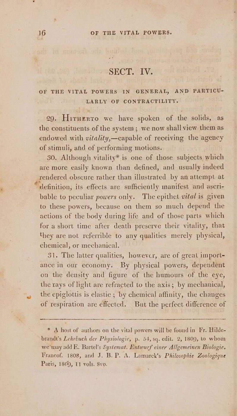 “a SECT. IV. OF THE VITAL POWERS IN GENERAL, AND PARTICU- LARLY OF CONTRACTILITY. 99. Hiruzrro we have spoken of the solids, as the constituents of the system; we now shall view them as endowed with vitality,—capable of receiving the agency of stimuli, and of performing motions. 30, Although vitality* is one of those subjects which are more easily known than defined, and usually indeed grondered obscure rather than illustrated by an attempt at “definition; its effects are sufficiently manifest and ascri- actions of the body during life and of those parts which for a short time after death preserve their vitality, that they are not referrible to any qualities merely physical, chemical, or mechanical. — 31. The latter qualities, however, are of great import- ance in our economy. By physical powers, dependent on the density and figure of the humours of the eye, the rays of light are refracted to the axis; by mechanical, the epiglottis is elastic ; by chemical affinity, the changes of respiration are effected. But the perfect difference of —— * A host of authors on the vital powers will be found in Fr. Hilde- brandt’s Lehrbuch der Physiologie, p. 54, sq. edit. 2, 1809, 1o whom we may add E. Bartel’s Systemat. Entwurf einer Allgemeinen Biologie. Francof. 1808, and J. B. P. A. Lamarck's Philosophie Zoologique Paris, 1809, 11 vols. Svo.