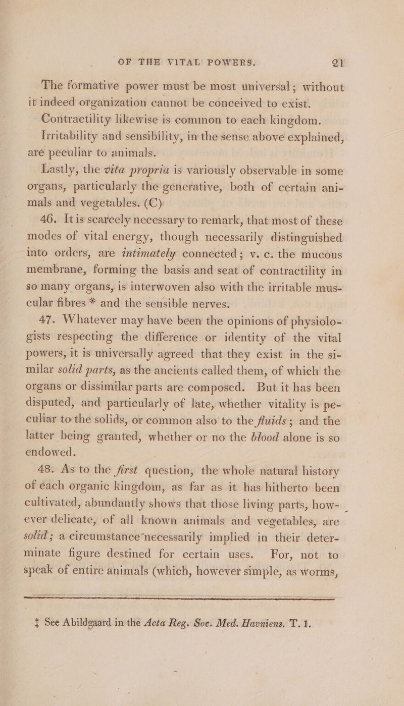 The formative power must be most universal; without it indeed organization cannot be conceived to exist. Contractility likewise is common to each kingdom. Irritability and sensibility, in the sense above explained, are peculiar to animals. Lastly, the vita propria is variously observable in some organs, particularly the generative, both of certain ani- mals and vegetables. (C): 46. Itis scarcely necessary to remark, that most of these modes of vital energy, though necessarily distinguished into orders, are iniimately connected ; v. c. the mucous membrane, forming the basis and seat of contractility in so many organs, is interwoven also with the irritable mus- cular fibres * and the sensible nerves. 47. Whatever may have been the opinions of physiolo- gists respecting the difference or identity of the vital powers, it is universally agreed: that they exist in the si- milar soltd parts, as the ancients called them, of which the organs or dissimilar parts are composed. But it has been disputed, and particularly of late, whether vitality is pe- culiar tothe solids, or common also to the fluids; and the latter being granted, whether or no the blood alone is so endowed. - : 48. As to the first question, the whole natural history of each organic kingdom, as far as it has hitherto been cultivated, abundantly shows that those living parts, how- | ever delicate, of all known animals and vegetables, are solid ; a circumstance’necessarily implied in their deter- minate figure destined for certain uses. For, not to speak of entire animals (which, however simple, as worms,