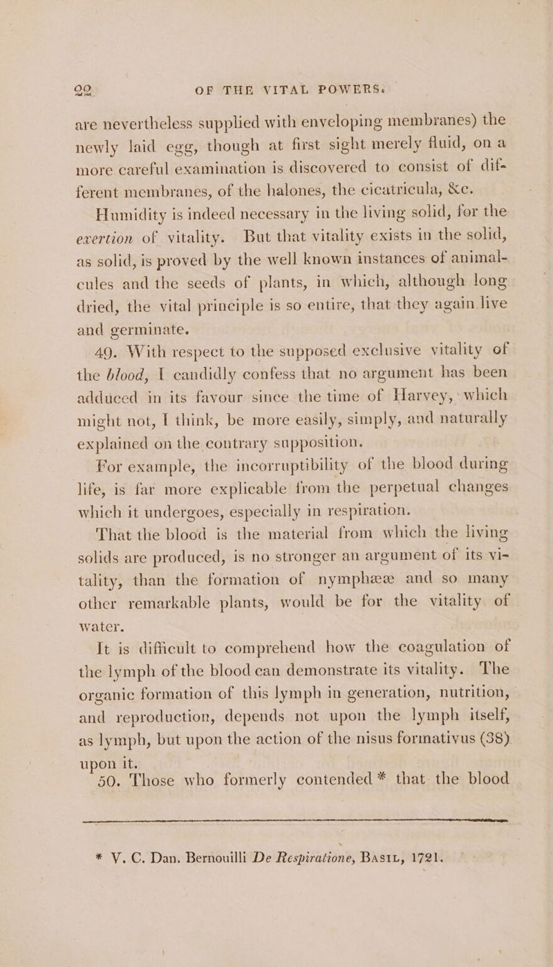 are nevertheless supplied with enveloping membranes) the newly laid egg, though at first sight merely fluid, ona more careful examination is discovered to consist of dif- ferent membranes, of the halones, the cicatricula, Xe. Humidity is indeed necessary in the living solid, for the exertion of vitality. But that vitality exists in the solid, as solid, is proved by the well known instances of animal- ecules and the seeds of plants, in which, although long dried, the vital principle is so entire, that they again live and germinate. 49. With respect to the supposed exclusive vitality of the blood, | candidly confess that no argument has been adduced in its favour since the time of Harvey,‘ which might not, I think, be more easily, simply, and naturally explained on the contrary supposition. For example, the incorruptibility of the blood during life, is far more explicable from the perpetual changes which it undergoes, especially in respiration. That the blood is the material from which the living solids are produced, is no stronger an argument of its vi- tality, than the formation of nymphewe and so many other remarkable plants, would be for the vitality of water. It is difficult to comprehend how the coagulation of the lymph of the blood can demonstrate its vitality. The organic formation of this lymph in generation, nutrition, | and reproduction, depends not upon the lymph itself, as lymph, but upon the action of the nisus formativus (38) upon it. 50. Those who formerly contended * that the blood * V.C. Dan. Bernouilli De Respiratione, BastL, 1721.