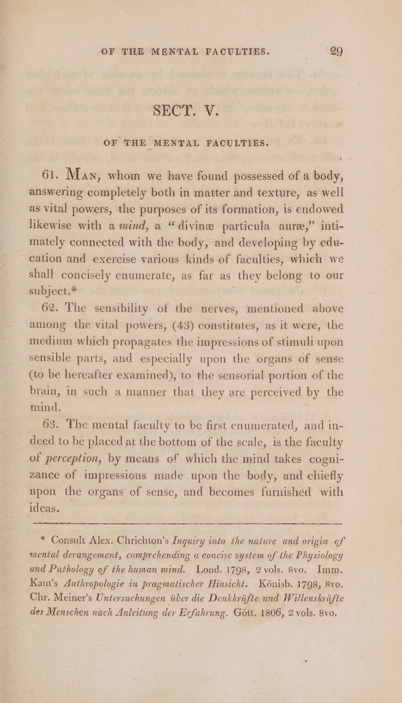 Dior. ¥ OF THE MENTAL FACULTIES. 61. May, whom we have found possessed of a body, answering completely both in matter and texture, as well as vital powers, the purposes of its formation, is endowed ? anti- likewise with a mind, a “divine particula aure, mately connected with the body, and developing by edu- cation and exercise various kinds of faculties, whieh we shall concisely naa as far as they riage to our subject.* — 62. The sensibility of the nerves, mentioned above among the vital powers, (43) constitutes, as it were, the medium which propagates the impressions of stimuli upon sensible parts, and especially upon the organs of sense (to be hereafter examined), to the sensorial portion of the brain, in such a manner that they are perceived by the mind. 63. The mental faculty to be first enumerated, and in-. deed to be placed at the bottom of the scale, is the faculty of perception, by means of which the mind takes cogni- zance of impressions made upon the body, and chiefly upon the organs of sense, and becomes furnished with ideas. * Consult Alex. Chrichton’s Inguiry into the nature and origin of mental derangement, comprehending a concise system of the Physiology and Pathology ef the human mind. Lond. 1798, 2 vols. 8vo. Imm. Kaut’s Authropologie in pragmatischer Hinsicht. Kénisb. 1798, 8vo. Chr. Meiner’s Untersuchungen tiber die Denkkrifte und Willenshréfte