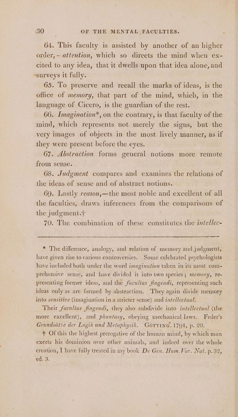 64. This faculty is assisted by another of an higher order, ~ attention, which so directs the mind when ex- cited to any idea, that it dwells upon that idea alone, and surveys it fully. 65. ‘To preserve and recall the marks of ideas, is the office of memory, that part of the mind, which, in the language of Cicero, is the guardian of the rest. 66. Imagination*, on the contrary, is that faculty of the mind, which represents not merely the signs, but the very images of objects in the most lively manner, as if they were present before the eyes. 67. Abstraction forms general notions more remote from sense. 68. Judgment compares and examines the relations of the ideas of sense and of abstract notions. 69. Lastly reason,—the most noble and excellent of all the faculties, draws inferences from the comparisons of the judgment.} 70. The combination of these constitutes the zellec- ae = * The difference, analogy, and relation of memory and judgment, have given rise to various controversies. Some celebrated psychologists have included both under the word imaginaéion taken in its most com- prehensive sense, and have divided it into two species; memory, re- presenting former ideas, and the fuculias jfingendi, representing such ideas only as are formed by abstraction. They again divide memory into senstdive (imagination in.a stricter sense) and intellectual. Their faculias fingendi, they also subdivide into inéellectual (the more excellent), and phantasy, obeying mechanical laws. Feder’s Grundsdtze der Logik und Metaphysik. Gorrine. 1794, p. 20. + Of this the highest prerogative of the human mind, by which man exerts his dominion over other animals, and indeed over the whole creation, I have fully treated in my book De Gen. Hum. Vur. Nat. p.32, ed. 3.