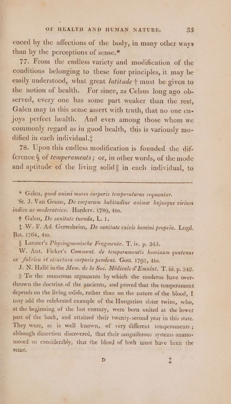 “e OF HEALTH AND HUMAN NATURE, 33 enced by the affections of the body, in many other ways than by the perceptions of sense.* 77. From the endless variety and modification of the conditions belonging to these four principles, it may be easily understood, what great latitude + must be given to the notion of health. For since, as Celsus Jong ago ob- served, every one has some part weaker than the rest, Galen may in this sense assert with truth, that no one en- joys perfect health. And even among those whom we commonly regard as in good health, this is variously mo- dified in each individual. 78. Upon this endless a is founded the dif- ference § of temperaments ; or, in other words, of the mode and aptitude of the living solid] in each individual, to * Galen, quod animi mores corporis temperaturas sequaniur. St. J. Van Geuns, De corperum halitudine anime hujusque virium indice ac moderatrice. Harderv. 1780, 4to. + Galen, De sanitate tuenda, L. 1. { W.F. Ad. Gerresheim, De sanitate cuivis homini propria. Lugd. Bat. 1764, 4to. § Lavater’s Physiognomische Fragmente. T. iv. p. 343. W. Ant. Ficker’s Comment. de temperamentis hominum guatenus ex falrica et structura corporis pendent. Gott. 1791, 4to. J. N. Hallé inthe Mem. de la Soc. Médicale @ Emulat. T. iii. p. 342. || To the numerous arguiaents by which the moderns have over- thrown the doctrine of the ancients, and proved that the temperament depends on the living solids, rather than on the nature of the blood, I may add the celebrated example of the Hungarian sister twins, who, at the beginning of the last century, were born united at the lower part of the back, and attained their twenty-second year in this state. They were, as is well known, of very different temperaments ; although dissection discovered, that their sanguiferous systems anasto- mosed so considerably, that the blood of both must have been the same. 4 D +