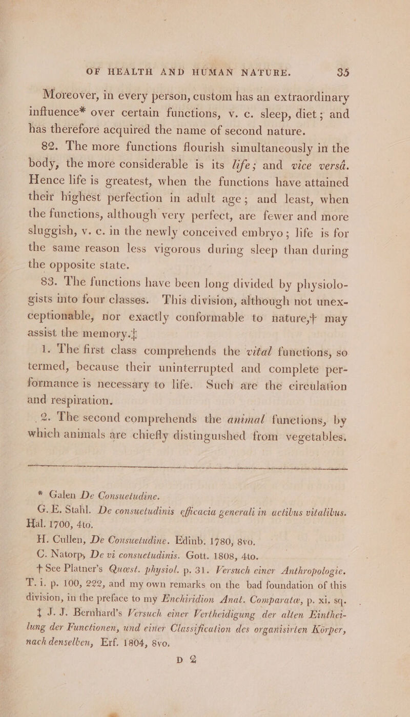 Moreover, in every person, custom has an extraordinary inffuence* over certain functions, v. c. sleep, diet ; and has therefore acquired the name of second nature. 82. The more functions flourish simultaneously in the body, the more considerable is its Life; and vice versd. Hence life is greatest, when the functions have attained their highest perfection in adult age; and least, when the functions, although very perfect, are fewer and more sluggish, v. c. in the newly conceived embryo; life is for the same reason less vigorous during sleep than during the opposite state. 83. The functions have been long divided by physiolo- gists into four classes. This division, although not unex- ceptionable, nor exactly conformable to nature, may assist the memory. 1. The first class comprehends the vital functions, so termed, because their uninterrupted and complete per- formance is necessary to life. Such are the circulation and respiration. | 2. The second comprehends the animal functions, by which animals are chiefly distinguished from vegetables. * Galen De Consueiudine. G.E, Stahl. De consuetudinis efficacia generals in actibus vitalibus. Hal. 1700, 4to. H. Cullen, De Consuetudine. Edinb. 1780, 8vo. C. Natorp, De vi consuetudinis, Gott. 1808, Ato. t See Platner’s Quest. physiol. p. 31. Versuch einer Anthropologie. T. i. p. 100, 222, and my own remarks on the bad foundation of this division, in the preface to my Enchiridion Anat. Comparate, p. xi. sq. { J.J. Bernhard’s Versuch einer Vertheidigung der alten Einthei- lung der Functionen, und einer Classification des organisirten Korper, nach denselben, Erf. 1804, 8vo. D &amp;