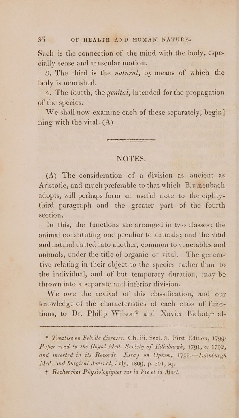 Such is the connection of the mind with the body, espe- cially sense and muscular motion. 3. The third is the natural, by means of which the body is ncurished. 4. The fourth, the genital, intended for the propagation of the species. We shall now examine each of these separately, begin! ning with the vital. (A) NOTES. (A) The consideration of a division as ancient as Aristotle, and much preferable to that which Blumenbach adopts, will perhaps form an useful note to the eighty- third paragraph and the greater part of the fourth section. In this, the functions are arranged in two classes; the animal constituting one peculiar to animals; and the vital and natural united into another, common to vegetables and animals, under the title of organic or vital. The genera- tive relating in their object to the species rather than to the individual, and of but temporary duration, may be thrown into a separate and interior division. We owe the revival of this classification, and our knowledge of the characteristics of each class of func- tions, to Dr. Philip Wilson* and Xavier Bichat,} al- ne ne ent yas a i * Treatise on Febrile diseases. Ch. itt, Sect. 3. First Edition, 1799Q- Paper read to the Royal Med. Society of Edinburgh, 1791, or 1792, and inserted in its Records. Lissay on Opium, 1795.—Udinlurgh Med. and Surgical Journal, July, 1809, p. 301, sq. + Recherches Phystologiques sur la Vie et la Mort.