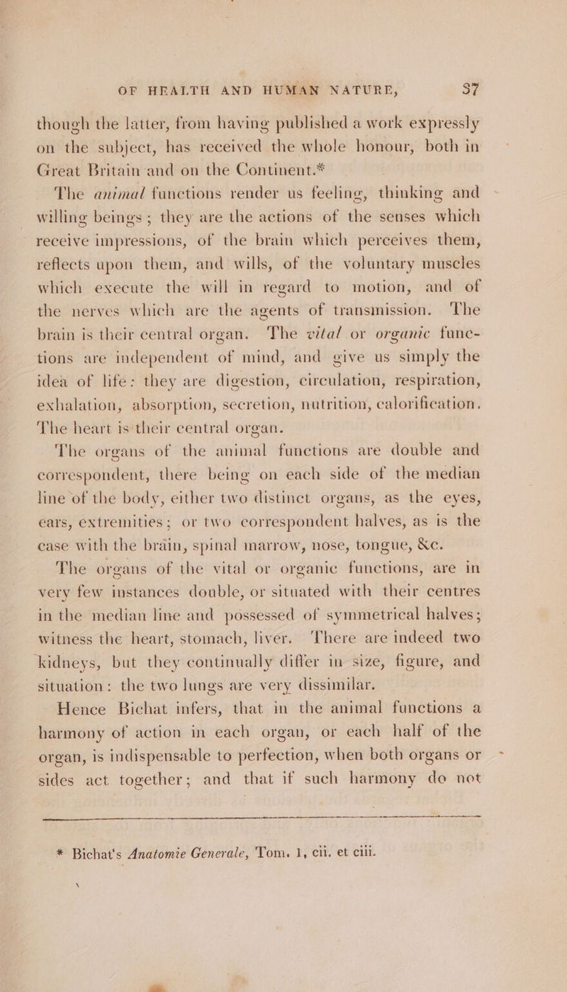 though the latter, from having published a work expressly on the subject, has received the whole honour, both in Great Britain and on the Continent.* The animal functions render us feeling, thinking and willing beings ; they are the actions of the senses which receive impressions, of the brain which perceives them, reflects upon them, and wills, of the voluntary muscles which execute the will in regard to motion, and of the nerves which are the agents of transmission. The brain is their central organ. ‘The vital or organic func- tions are independent of mind, and give us simply the idea of life: they are digestion, circulation, respiration, exhalation, absorption, secretion, nutrition, calorification. The heart is their central organ. The organs of the animal functions are double and correspondent, there being on each side of the median line of the body, either two distinct organs, as the eyes, ears, extremities; or two correspondent halves, as is the case with the brain, spinal marrow, nose, tongue, &amp;c. The organs of the vital or organic functions, are in very few instances double, or situated with their centres in the median line and possessed of symmetrical halves; witness the heart, stomach, liver. ‘There are indeed two kidneys, but they continually differ in size, figure, and situation: the two lunes are very dissimilar. Hence Bichat infers, that in the animal functions a harmony of action in each organ, or each half of the organ, is indispensable to perfection, when both organs or sides act together; and that if such harmony do not ec ae re a RS nr, * Bichat's Anatomie Generale, Tom. 1, cil. et ciil. \