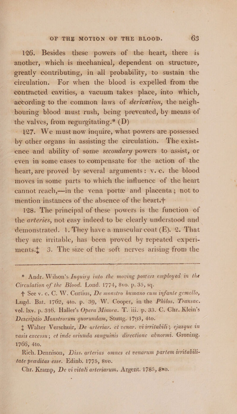 126. Besides these powers of the heart, there is another, which is mechanical, dependent on structure, greatly contributing, in all probability, to sustain the circulation. For when the blood is expelled from the contracted cavities, a vacuum takes place, into which, acvording to the common laws of derivation, the neigh- bouring blood must rush, being prevented, by means of the valves, from regurgitating.* (D) 127. We must now inquire, what powers are possessed by other organs in assisting the circulation. The exist- ence and ability of some secondary powers to assist, or even in some cases to compensate for the action of the heart, are proved by several arguments: v.c. the blood moves in some parts to which the influence of the heart cannot reach,—in the vena porte and placenta; not to mention instances of the absence of the heart.+ 128. The principal of these powers is the function of the arteries, not easy indeed to be clearly understood and demonstrated. 1. They have a muscular coat (E). 2. That they are irritable, has been proved by repeated experi- ments.{ 3. The size of the soft nerves arising from the * Andr. Wilson’s Jnguiry into the moving powers employed in the Circulation of the Blood. Lond. 1774, 8vo. p. 35, sq. + See v.c. C. W. Curtius, De monstro humano cum infante gemello, Lugd. Bat. 1762, 4to. p. 39, W. Cooper, in the Philos. Transac. vol. Ixy. p. 316. Haller’s Opera Minora. T. iii. p. 33. C. Chr. Klein’s Descriptio Monstrorum quorundam, Stuttg. 1793, 4to. + Walter Verschuir, De arteriar. et venar. vi irritabilis ejusque in vasis excessu; et inde oriunda sanguinis directione abnormi. Groning. 1766, 4to. Rich. Dennison, Diss. arterias omnes et venarum partem writabili- tate praditas esse. Edinb. 1775, 8vo. Chr. Kramp, De vi vitah arteriarum. Argent. 1785, 8¥0.