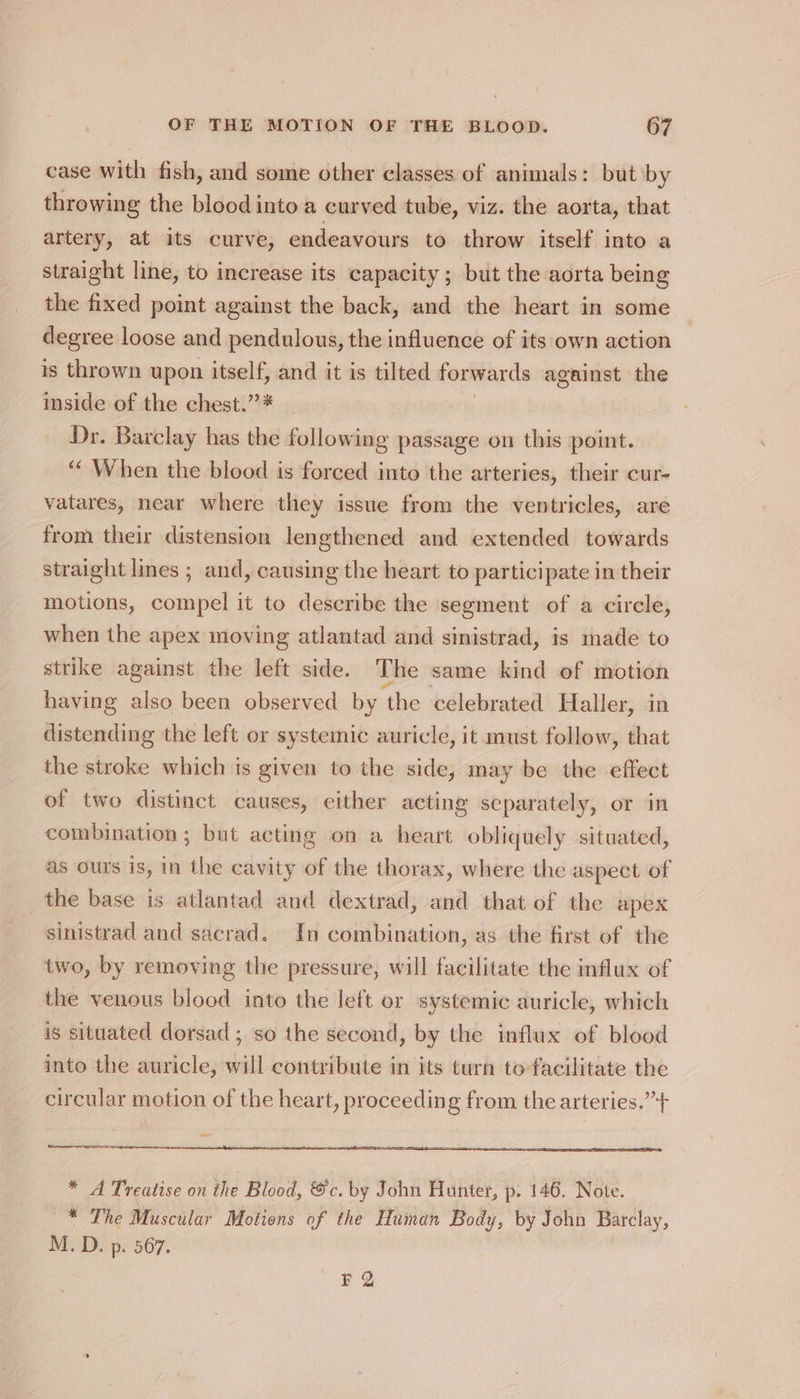 case with fish, and some other classes of animals: but by throwing the blood into a curved tube, viz. the aorta, that artery, at its curve, endeavours to throw itself into a straight line, to increase its capacity; but the aorta being the fixed point against the back, and the heart in some degree loose and pendulous, the influence of its own action is thrown upon itself, and it is tilted forwards against the inside of the chest.” * Dr. Barclay has the following passage on this point. ““ When the blood is forced into the arteries, their cur- vatares, near where they issue from the ventricles, are from their distension lengthened and extended towards straight lines ; and, causing the heart to participate in their motions, compel it to describe the segment of a circle, when the apex moving atlantad and sinistrad, is made to strike against the left side. The same kind of motion having also been observed by the celebrated Haller, in distending the left or systemic auricle, it must follow, that the stroke which is given to the side, may be the effect of two distinct causes, either acting separately, or in combination; but acting on a heart obliquely situated, as ours is, in the cavity of the thorax, where the aspect of the base is atlantad and dextrad, and that of the apex sinistrad and sacrad. In combination, as the first of the two, by removing the pressure, will facilitate the influx of the venous blood into the left or systemic auricle, which s situated dorsad ; so the second, by the influx of blood into the auricle, will contribute in its turn to facilitate the circular motion of the heart, proceeding from the arteries.”++ ee EE reece * A Treatise on the Blood, &amp;c. by John Hunter, p- 146. Note. * The Muscular Motions of the Human Body, by John Barclay, M. D. p. 567. F 2