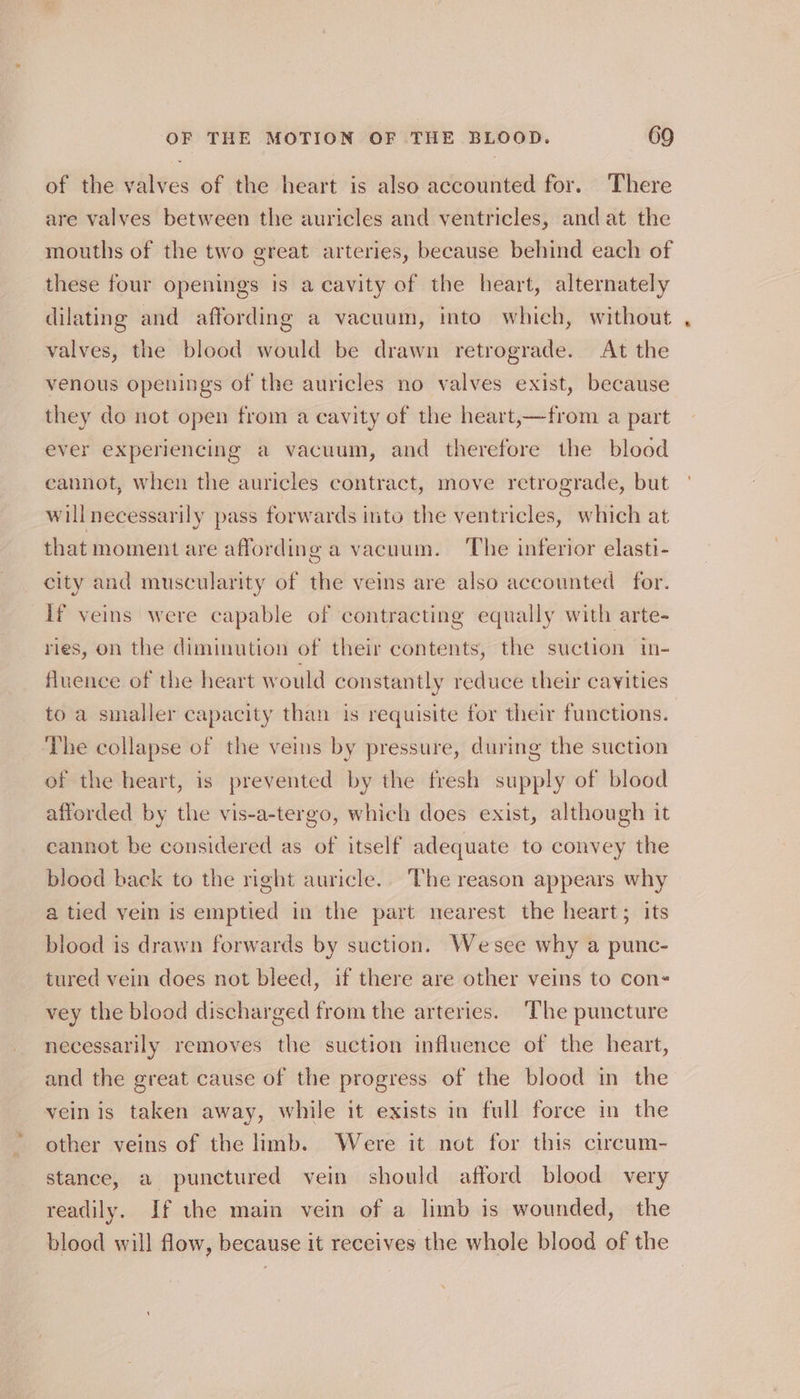 of the valves of the heart is also accounted for. There are valves between the auricles and ventricles, and at the mouths of the two great arteries, because behind each of these four openings is a cavity of the heart, alternately dilating and affording a vacuum, into which, without valves, the blood would be drawn retrograde. At the venous openings of the auricles no valves exist, because they do not open from a cavity of the heart,—from a part ever experiencing a vacuum, and therefore the blood cannot, when the auricles contract, move retrograde, but willnecessarily pass forwards into the ventricles, which at that moment are affording a vacuum. The inferior elasti- city and muscularity of the veins are also accounted for. if veins were capable of contracting equally with arte- ries, on the diminution of their contents, the suction in- fluence of the heart would constantly reduce their cavities to a smaller capacity than is requisite for their functions. The collapse of the veins by pressure, during the suction of the heart, is prevented by the fresh supply of blood afforded by the vis-a-tergo, which does exist, although it cannot be considered as of itself adequate to convey the blood back to the right auricle. The reason appears why a tied vein is emptied in the part nearest the heart; its blood is drawn forwards by suction. Wesee why a punc- tured vein does not bleed, if there are other veins to cons vey the blood discharged from the arteries. ‘The puncture necessarily removes the suction influence of the heart, and the great cause of the progress of the blood in the vein is taken away, while it exists in full force in the other veins of the limb. Were it not for this circum- stance, a punctured vein should afford blood very readily. If the main vein of a limb is wounded, the blood will flow, because it receives the whole blood of the