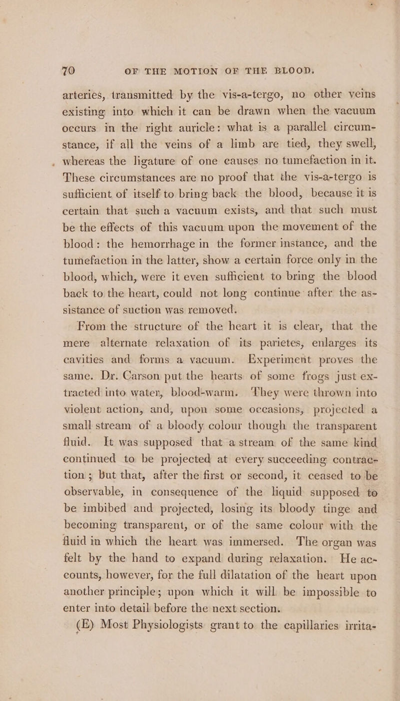 arteries, transmitted by the vis-a-tergo, no other veins existing into which it can be drawn when the vacuum occurs in the right auricle: what is a parallel circum- stance, if all the veins of a limb are tied, they swell, . whereas the ligature of one causes no tumefaction in it. These circumstances are no proof that the vis-a-tergo is sufficient of itself to bring back the blood, because it is certain that such a vacuum exists, and that such must be the effects of this vacuum upon the movement of the blood: the hemorrhage in the former instance, and the tumefaction in the latter, show a certain force only in the blood, which, were it even sufficient to bring the blood back to the heart, could not long continue after the as- sistance of suction was removed. From the structure of the heart it is clear, that the mere alternate relaxation of its parietes, enlarges its cavities and forms a vacuum. Experiment proves the same. Dr. Carson put the hearts of some frogs just ex- tracted into water, blood-warm. ‘They were thrown into violent action, and, upon some occasions, projected a small stream of a bloody colour though the transparent fluid. It was supposed that a stream of the same kind continued to be projected at every succeeding contrac- tion; but that, after the first or second, it ceased to be observable, in consequence of the liquid supposed to be imbibed and projected, losing its bloody tinge and becoming transparent, or of the same colour with the fluid in which the heart was immersed. The organ was felt by the hand to expand during relaxation. He ac-~ counts, however, for the full dilatation of the heart upon another principle; upon which it will be impossible to enter into detail before the next section. (E) Most Physiologists grant to the capillaries irrita-